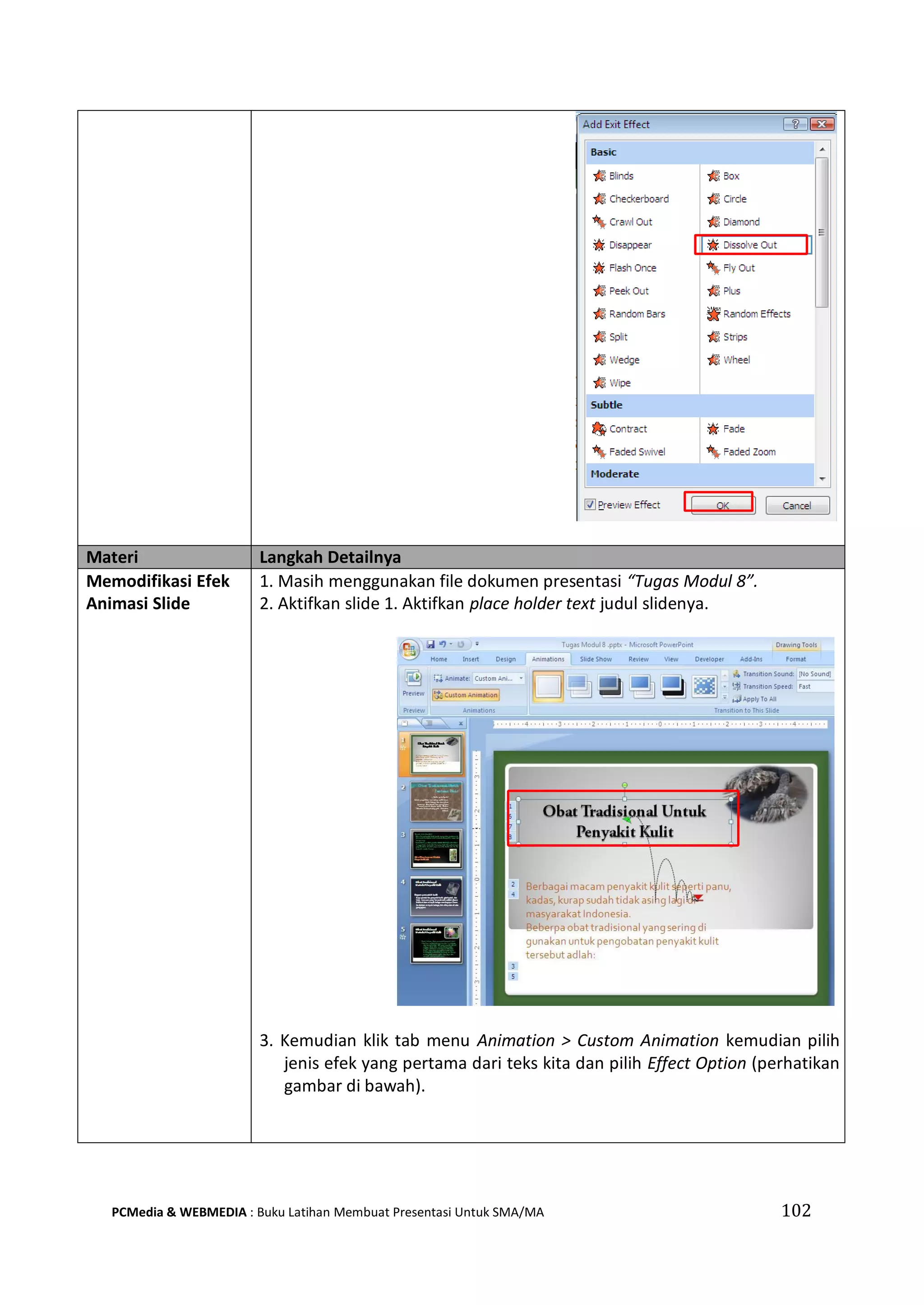 Materi Langkah Detailnya
Memodifikasi Efek
Animasi Slide
1. Masih menggunakan file dokumen presentasi “Tugas Modul 8”.
2. Aktifkan slide 1. Aktifkan place holder text judul slidenya.
3. Kemudian klik tab menu Animation > Custom Animation kemudian pilih
jenis efek yang pertama dari teks kita dan pilih Effect Option (perhatikan
gambar di bawah).
PCMedia & WEBMEDIA : Buku Latihan Membuat Presentasi Untuk SMA/MA 102
 