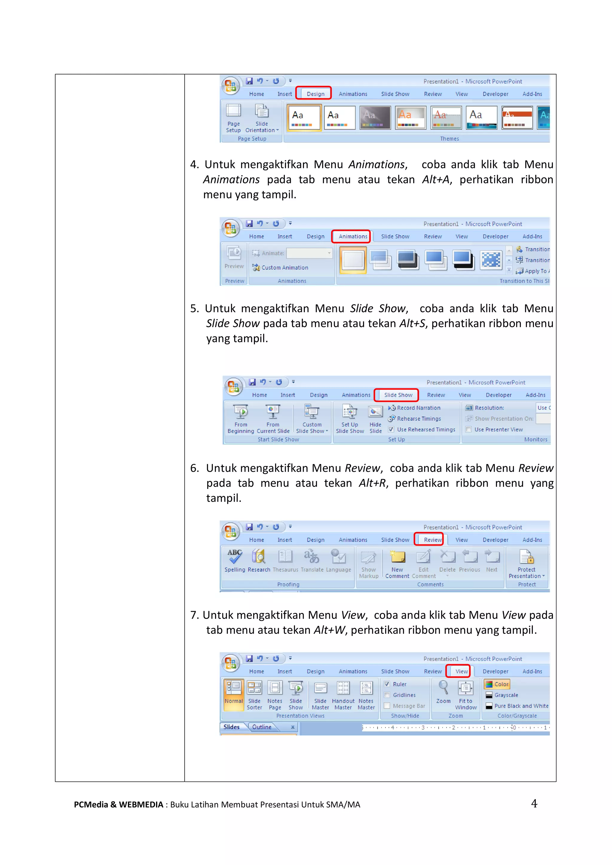4PCMedia & WEBMEDIA : Buku Latihan Membuat Presentasi Untuk SMA/MA
4. Untuk mengaktifkan Menu Animations, coba anda klik tab Menu
Animations pada tab menu atau tekan Alt+A, perhatikan ribbon
menu yang tampil.
5. Untuk mengaktifkan Menu Slide Show, coba anda klik tab Menu
Slide Show pada tab menu atau tekan Alt+S, perhatikan ribbon menu
yang tampil.
6. Untuk mengaktifkan Menu Review, coba anda klik tab Menu Review
pada tab menu atau tekan Alt+R, perhatikan ribbon menu yang
tampil.
7. Untuk mengaktifkan Menu View, coba anda klik tab Menu View pada
tab menu atau tekan Alt+W, perhatikan ribbon menu yang tampil.
 