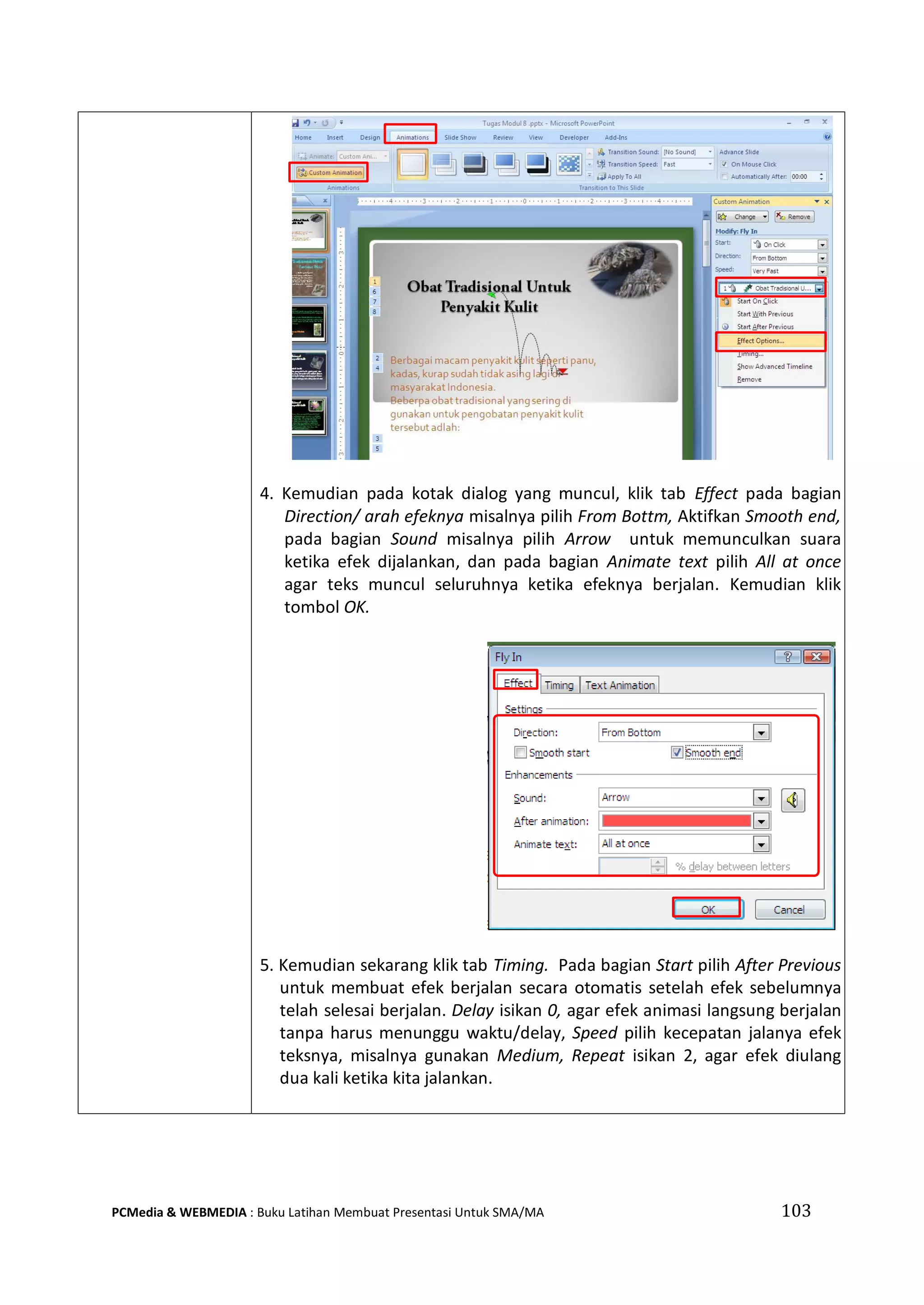 4. Kemudian pada kotak dialog yang muncul, klik tab Effect pada bagian
Direction/ arah efeknya misalnya pilih From Bottm, Aktifkan Smooth end,
pada bagian Sound misalnya pilih Arrow untuk memunculkan suara
ketika efek dijalankan, dan pada bagian Animate text pilih All at once
agar teks muncul seluruhnya ketika efeknya berjalan. Kemudian klik
tombol OK.
5. Kemudian sekarang klik tab Timing. Pada bagian Start pilih After Previous
untuk membuat efek berjalan secara otomatis setelah efek sebelumnya
telah selesai berjalan. Delay isikan 0, agar efek animasi langsung berjalan
tanpa harus menunggu waktu/delay, Speed pilih kecepatan jalanya efek
teksnya, misalnya gunakan Medium, Repeat isikan 2, agar efek diulang
dua kali ketika kita jalankan.
PCMedia & WEBMEDIA : Buku Latihan Membuat Presentasi Untuk SMA/MA 103
 