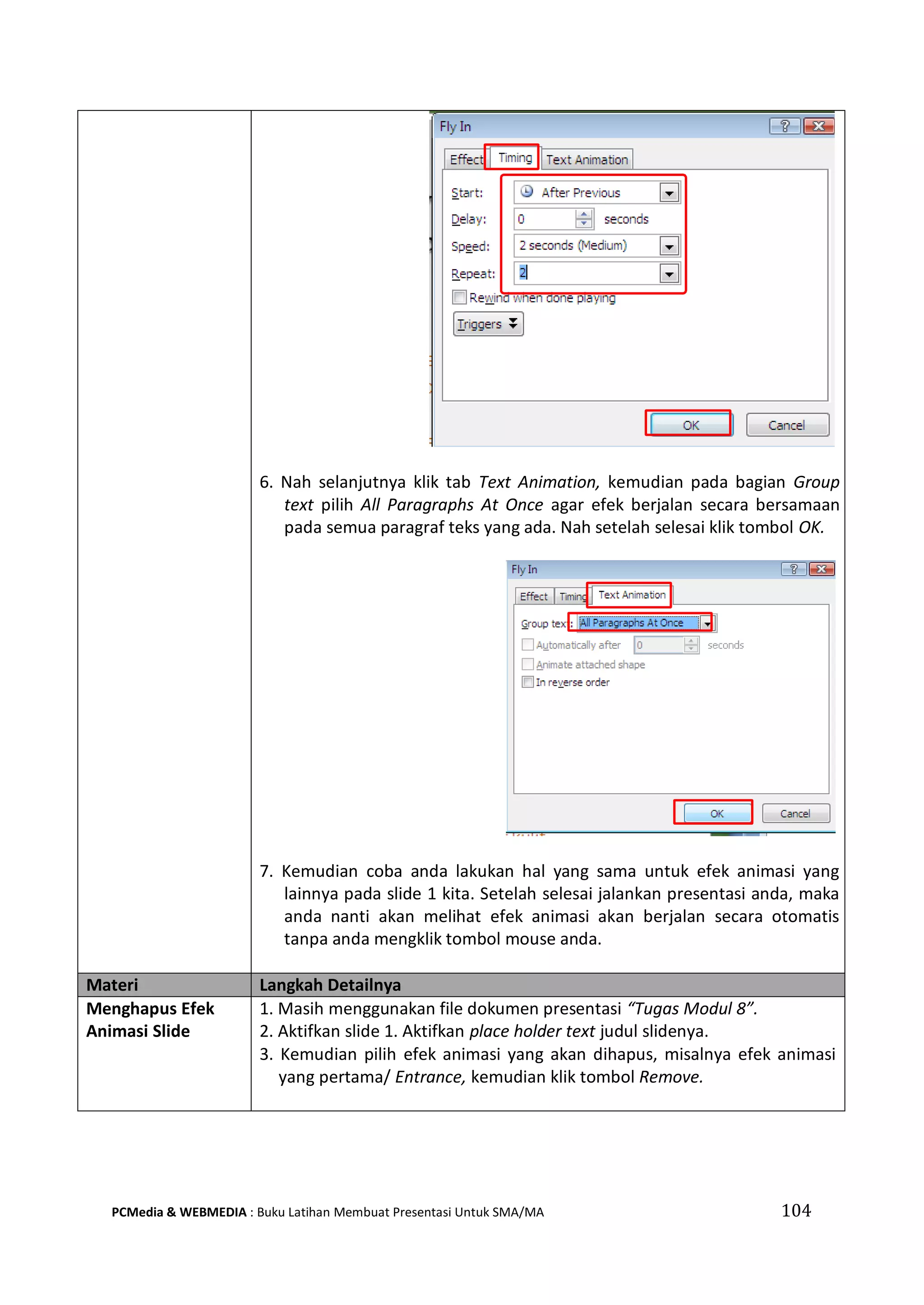 6. Nah selanjutnya klik tab Text Animation, kemudian pada bagian Group
text pilih All Paragraphs At Once agar efek berjalan secara bersamaan
pada semua paragraf teks yang ada. Nah setelah selesai klik tombol OK.
7. Kemudian coba anda lakukan hal yang sama untuk efek animasi yang
lainnya pada slide 1 kita. Setelah selesai jalankan presentasi anda, maka
anda nanti akan melihat efek animasi akan berjalan secara otomatis
tanpa anda mengklik tombol mouse anda.
Materi Langkah Detailnya
Menghapus Efek
Animasi Slide
1. Masih menggunakan file dokumen presentasi “Tugas Modul 8”.
2. Aktifkan slide 1. Aktifkan place holder text judul slidenya.
3. Kemudian pilih efek animasi yang akan dihapus, misalnya efek animasi
yang pertama/ Entrance, kemudian klik tombol Remove.
PCMedia & WEBMEDIA : Buku Latihan Membuat Presentasi Untuk SMA/MA 104
 
