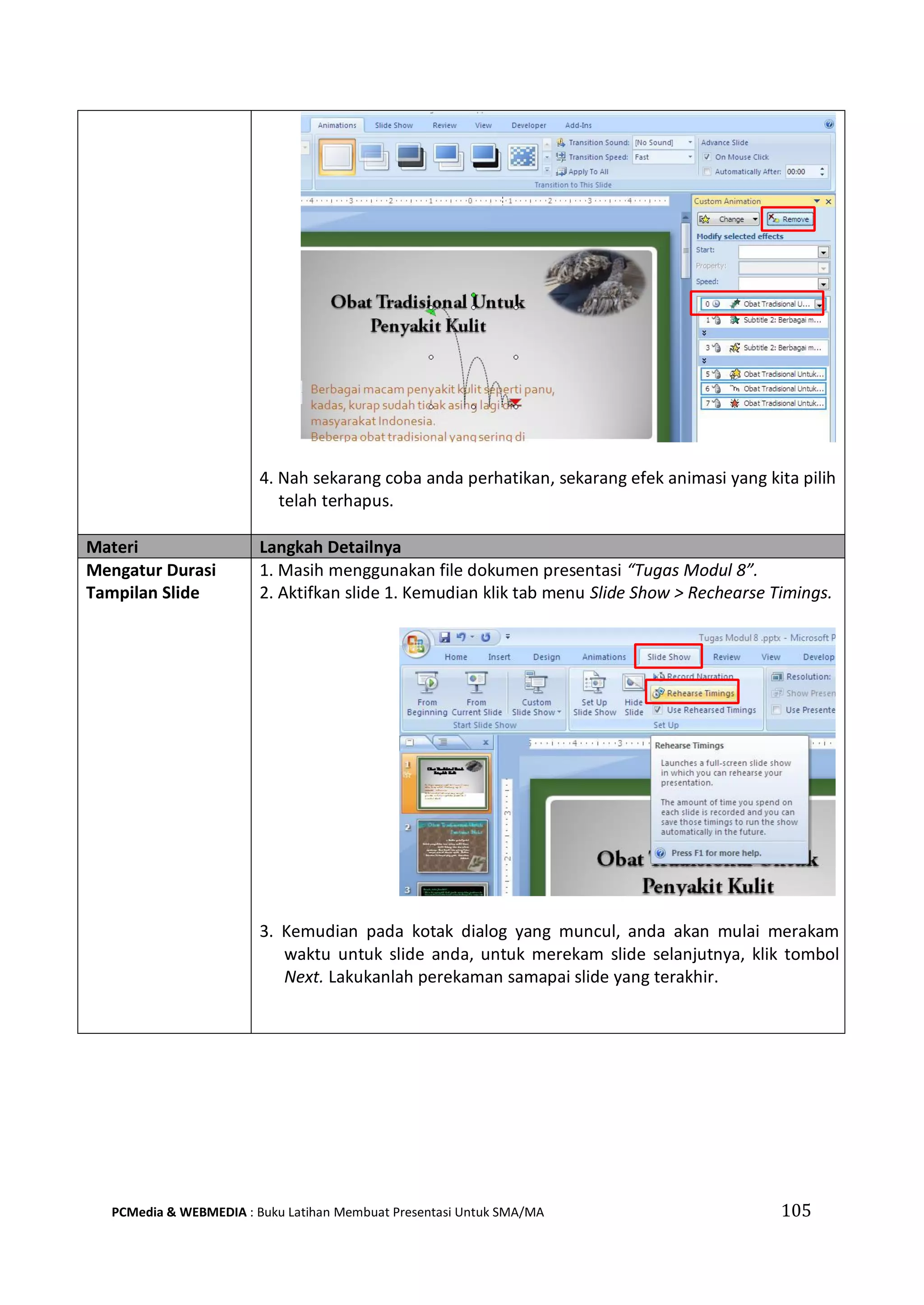 4. Nah sekarang coba anda perhatikan, sekarang efek animasi yang kita pilih
telah terhapus.
Materi Langkah Detailnya
Mengatur Durasi
Tampilan Slide
1. Masih menggunakan file dokumen presentasi “Tugas Modul 8”.
2. Aktifkan slide 1. Kemudian klik tab menu Slide Show > Rechearse Timings.
3. Kemudian pada kotak dialog yang muncul, anda akan mulai merakam
waktu untuk slide anda, untuk merekam slide selanjutnya, klik tombol
Next. Lakukanlah perekaman samapai slide yang terakhir.
PCMedia & WEBMEDIA : Buku Latihan Membuat Presentasi Untuk SMA/MA 105
 