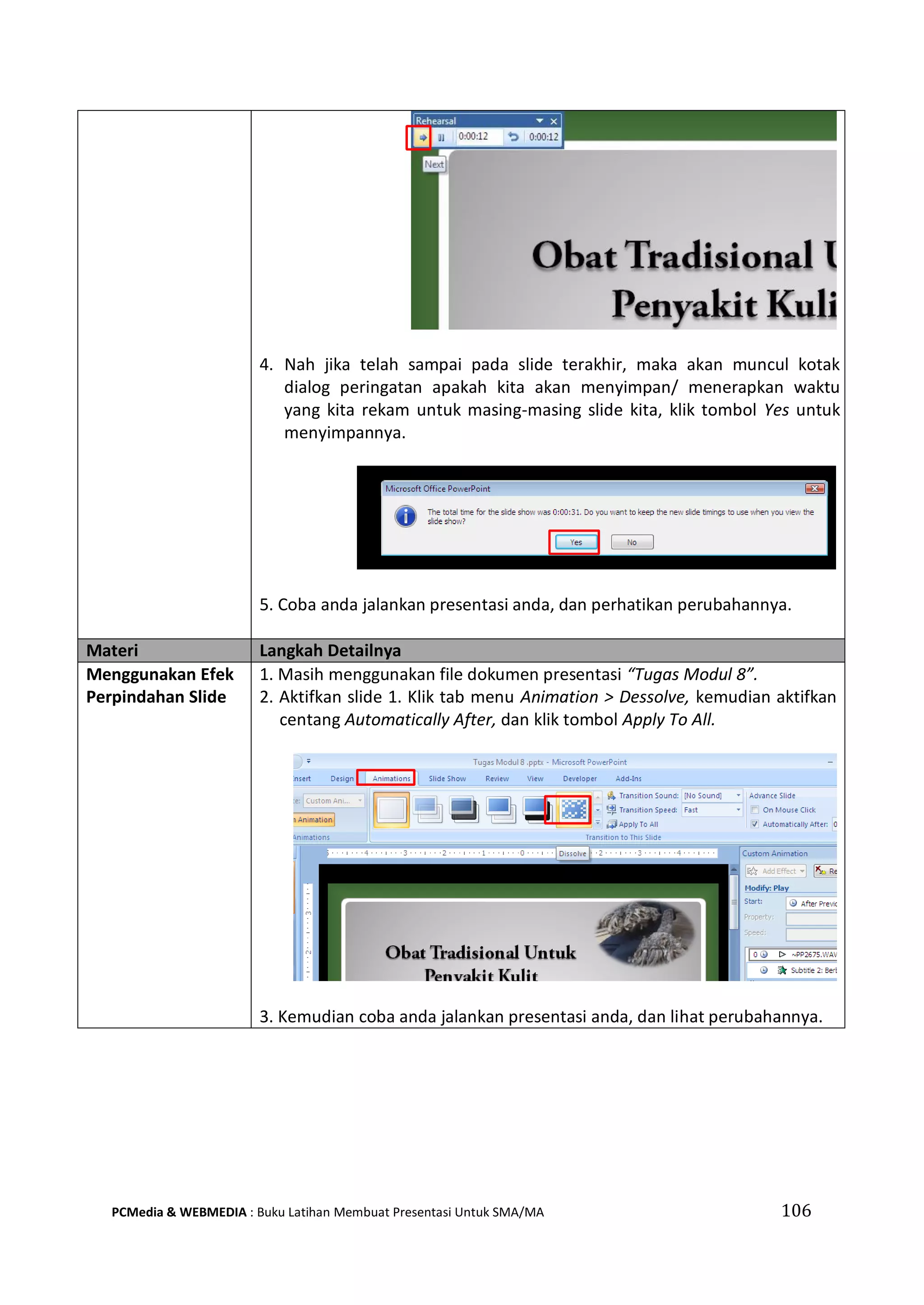 4. Nah jika telah sampai pada slide terakhir, maka akan muncul kotak
dialog peringatan apakah kita akan menyimpan/ menerapkan waktu
yang kita rekam untuk masing-masing slide kita, klik tombol Yes untuk
menyimpannya.
5. Coba anda jalankan presentasi anda, dan perhatikan perubahannya.
Materi Langkah Detailnya
Menggunakan Efek
Perpindahan Slide
1. Masih menggunakan file dokumen presentasi “Tugas Modul 8”.
2. Aktifkan slide 1. Klik tab menu Animation > Dessolve, kemudian aktifkan
centang Automatically After, dan klik tombol Apply To All.
3. Kemudian coba anda jalankan presentasi anda, dan lihat perubahannya.
PCMedia & WEBMEDIA : Buku Latihan Membuat Presentasi Untuk SMA/MA 106
 