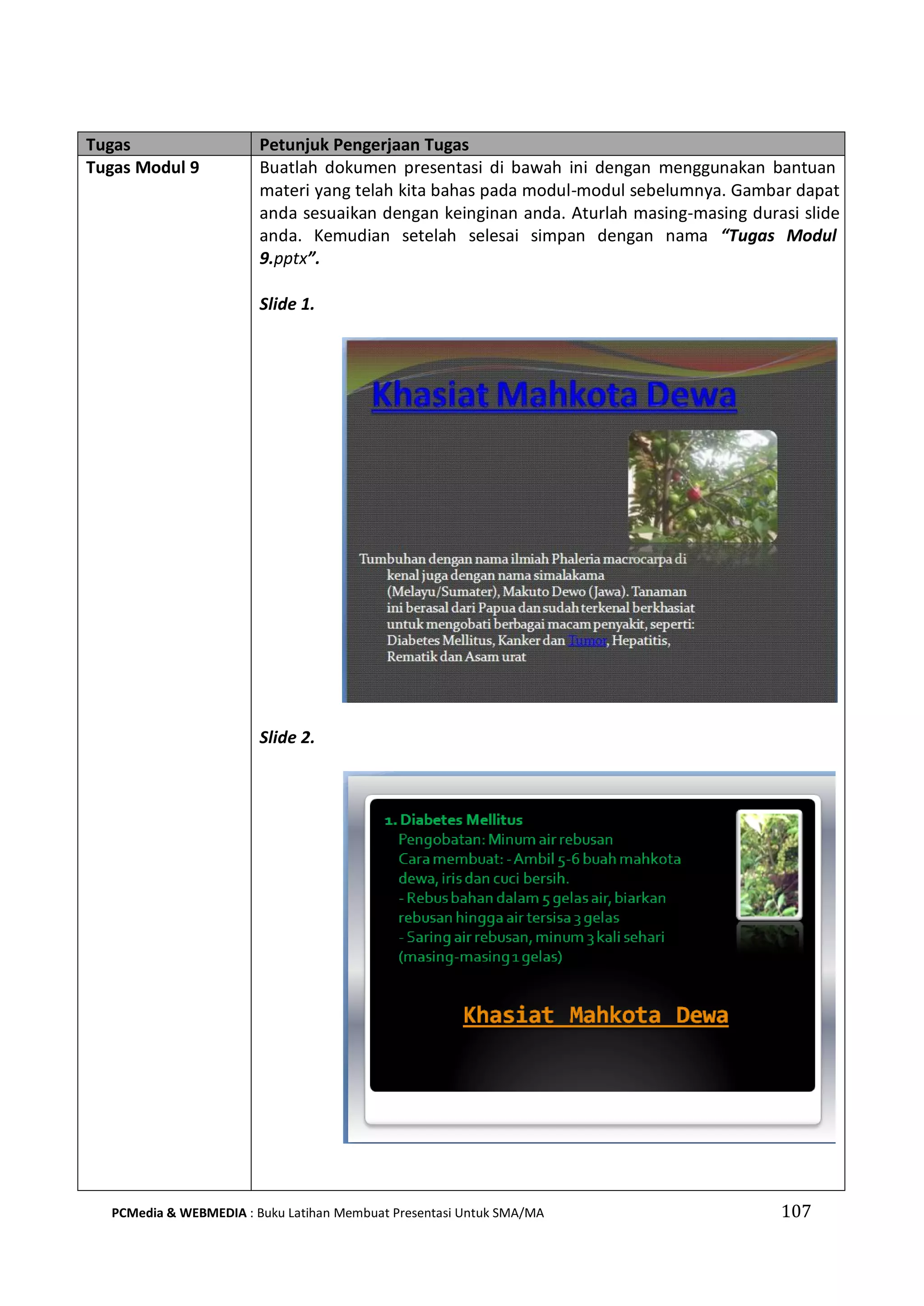Tugas Petunjuk Pengerjaan Tugas
Tugas Modul 9 Buatlah dokumen presentasi di bawah ini dengan menggunakan bantuan
materi yang telah kita bahas pada modul-modul sebelumnya. Gambar dapat
anda sesuaikan dengan keinginan anda. Aturlah masing-masing durasi slide
anda. Kemudian setelah selesai simpan dengan nama “Tugas Modul
9.pptx”.
Slide 1.
Slide 2.
PCMedia & WEBMEDIA : Buku Latihan Membuat Presentasi Untuk SMA/MA 107
 