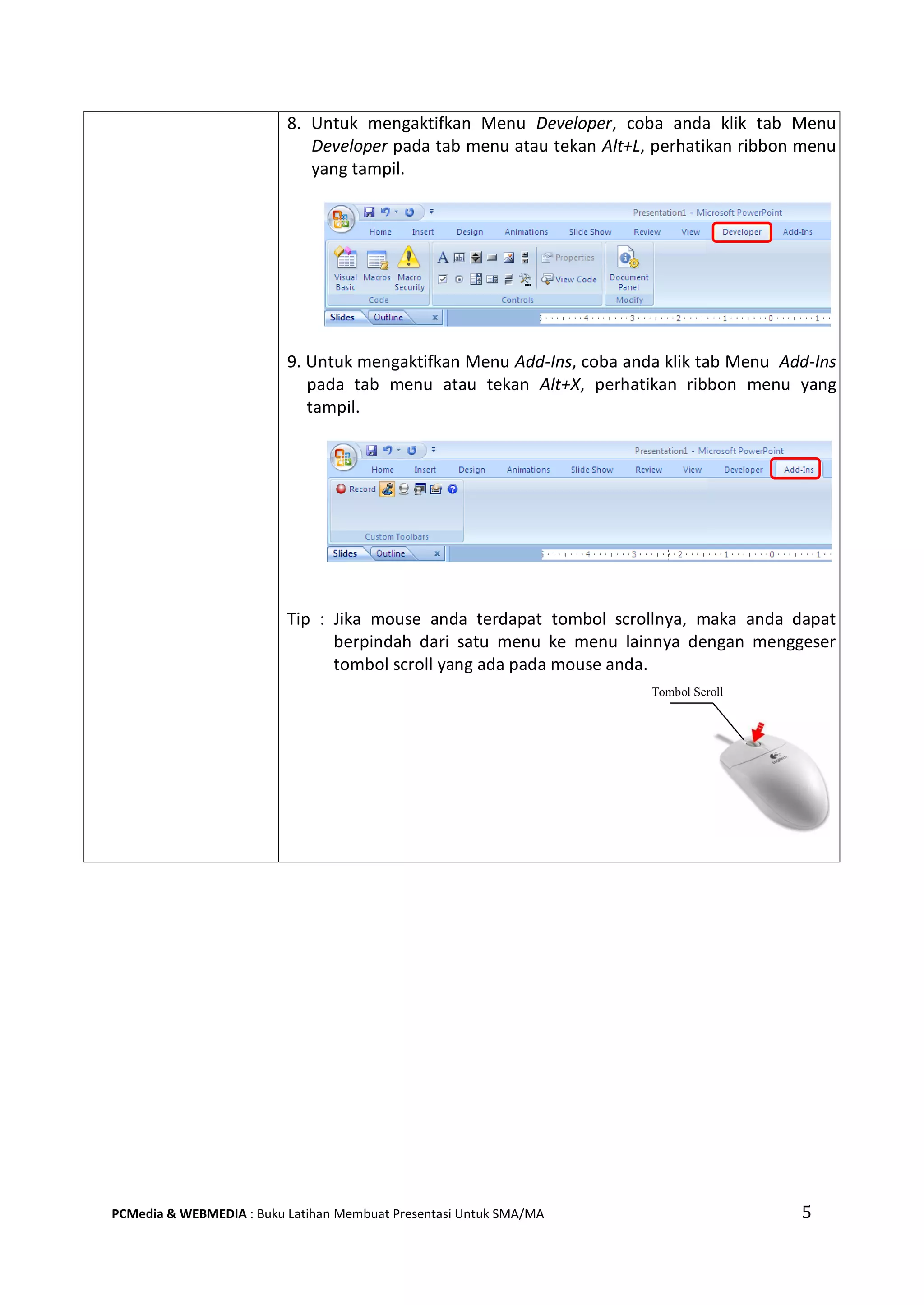 5PCMedia & WEBMEDIA : Buku Latihan Membuat Presentasi Untuk SMA/MA
8. Untuk mengaktifkan Menu Developer, coba anda klik tab Menu
Developer pada tab menu atau tekan Alt+L, perhatikan ribbon menu
yang tampil.
9. Untuk mengaktifkan Menu Add-Ins, coba anda klik tab Menu Add-Ins
pada tab menu atau tekan Alt+X, perhatikan ribbon menu yang
tampil.
Tip : Jika mouse anda terdapat tombol scrollnya, maka anda dapat
berpindah dari satu menu ke menu lainnya dengan menggeser
tombol scroll yang ada pada mouse anda.
Tombol Scroll
 