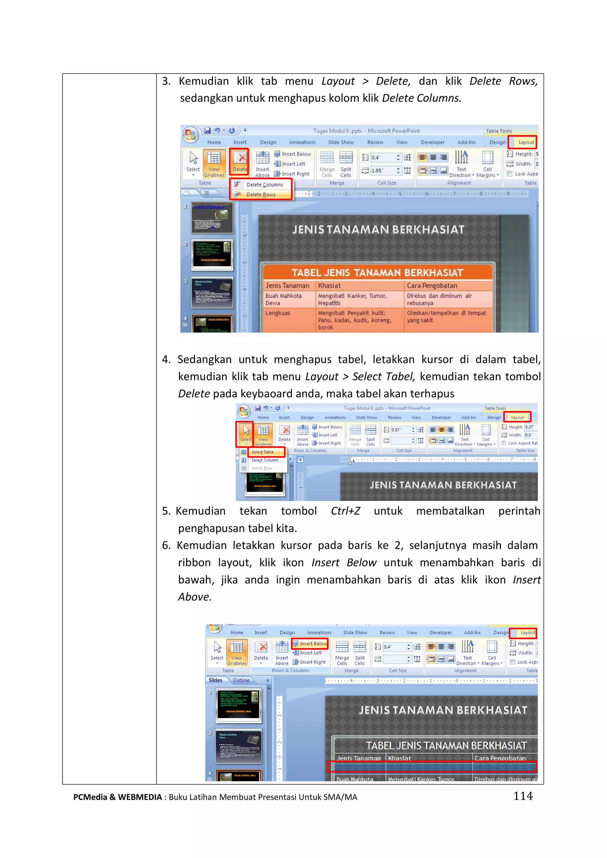 3. Kemudian klik tab menu Layout > Delete, dan klik Delete Rows,
sedangkan untuk menghapus kolom klik Delete Columns.
4. Sedangkan untuk menghapus tabel, letakkan kursor di dalam tabel,
kemudian klik tab menu Layout > Select Tabel, kemudian tekan tombol
Delete pada keybaoard anda, maka tabel akan terhapus
5. Kemudian tekan tombol Ctrl+Z untuk membatalkan perintah
penghapusan tabel kita.
6. Kemudian letakkan kursor pada baris ke 2, selanjutnya masih dalam
ribbon layout, klik ikon Insert Below untuk menambahkan baris di
bawah, jika anda ingin menambahkan baris di atas klik ikon Insert
Above.
PCMedia & WEBMEDIA : Buku Latihan Membuat Presentasi Untuk SMA/MA 114
 
