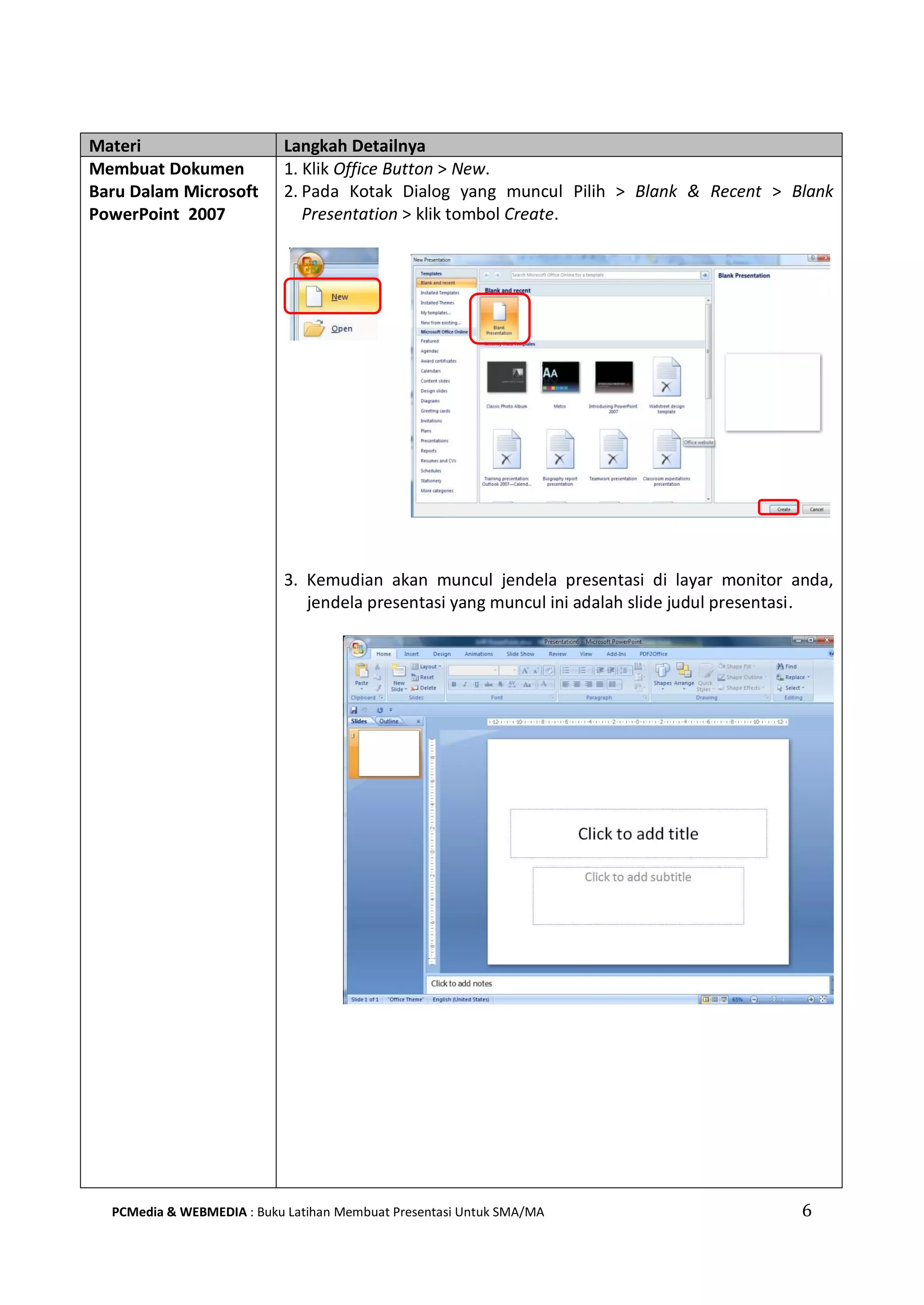 Materi Langkah Detailnya
Membuat Dokumen
Baru Dalam Microsoft
PowerPoint 2007
1. Klik Office Button > New.
2. Pada Kotak Dialog yang muncul Pilih > Blank & Recent > Blank
Presentation > klik tombol Create.
3. Kemudian akan muncul jendela presentasi di layar monitor anda,
jendela presentasi yang muncul ini adalah slide judul presentasi.
PCMedia & WEBMEDIA : Buku Latihan Membuat Presentasi Untuk SMA/MA 6
 