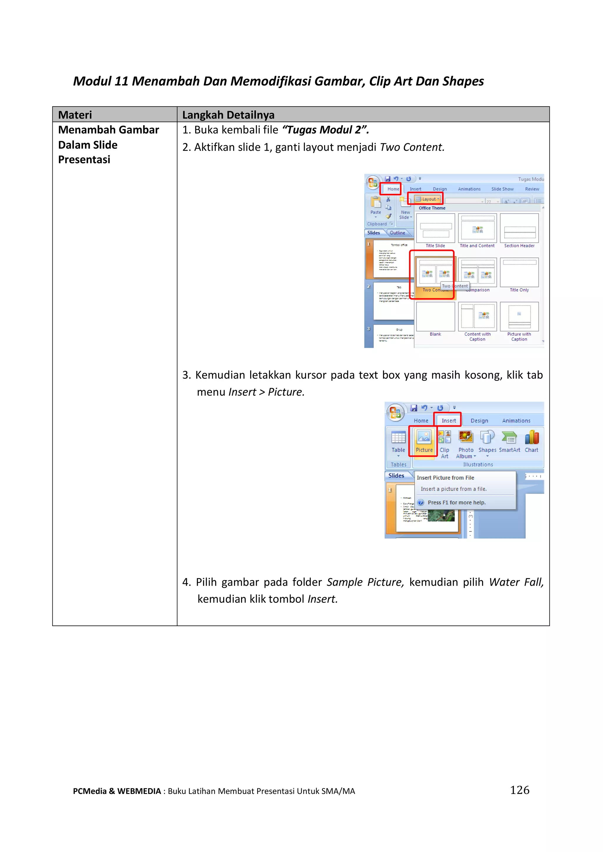 Modul 11 Menambah Dan Memodifikasi Gambar, Clip Art Dan Shapes
Materi Langkah Detailnya
Menambah Gambar
Dalam Slide
Presentasi
1. Buka kembali file “Tugas Modul 2”.
2. Aktifkan slide 1, ganti layout menjadi Two Content.
3. Kemudian letakkan kursor pada text box yang masih kosong, klik tab
menu Insert > Picture.
4. Pilih gambar pada folder Sample Picture, kemudian pilih Water Fall,
kemudian klik tombol Insert.
PCMedia & WEBMEDIA : Buku Latihan Membuat Presentasi Untuk SMA/MA 126
 
