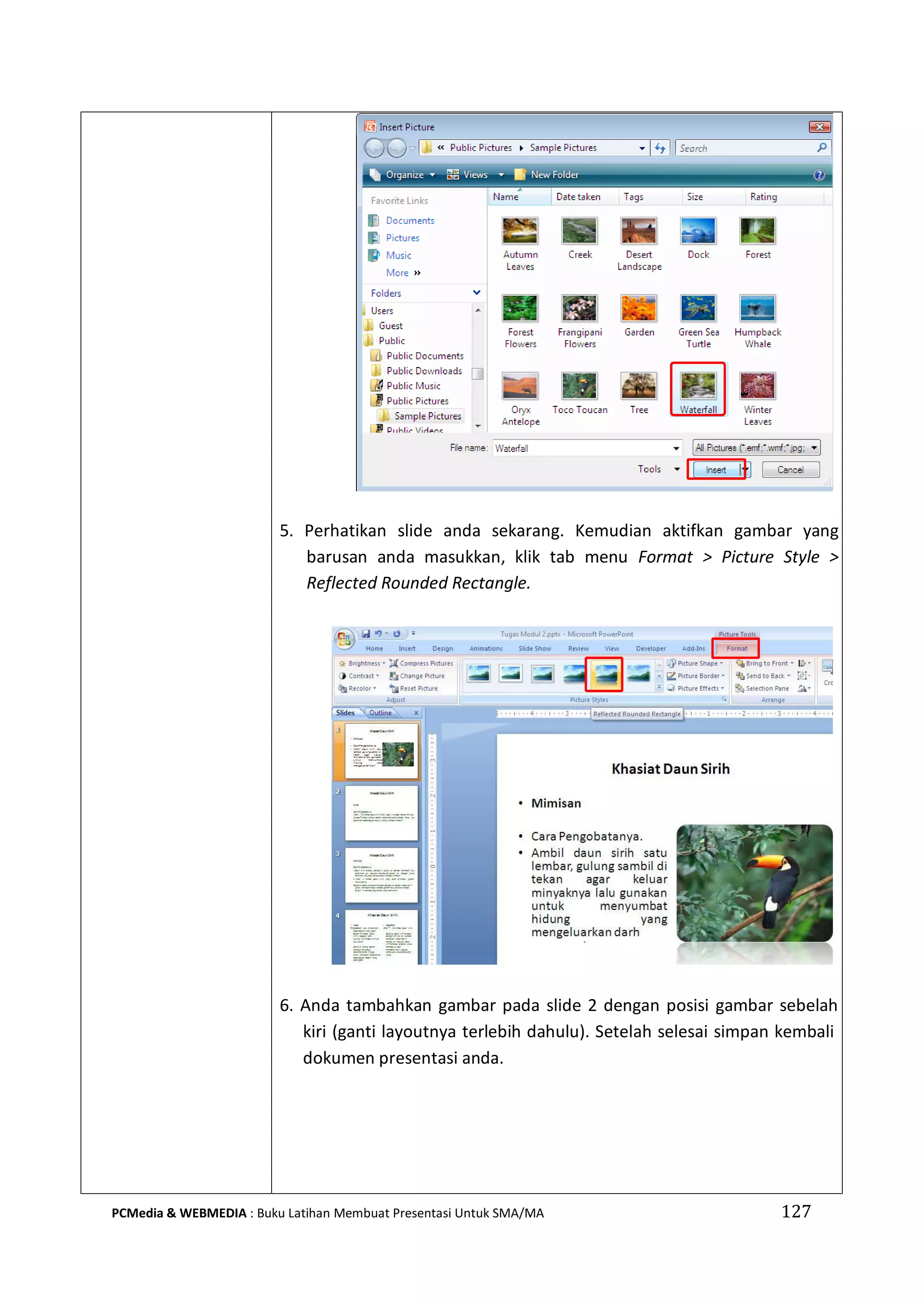 5. Perhatikan slide anda sekarang. Kemudian aktifkan gambar yang
barusan anda masukkan, klik tab menu Format > Picture Style >
Reflected Rounded Rectangle.
6. Anda tambahkan gambar pada slide 2 dengan posisi gambar sebelah
kiri (ganti layoutnya terlebih dahulu). Setelah selesai simpan kembali
dokumen presentasi anda.
PCMedia & WEBMEDIA : Buku Latihan Membuat Presentasi Untuk SMA/MA 127
 