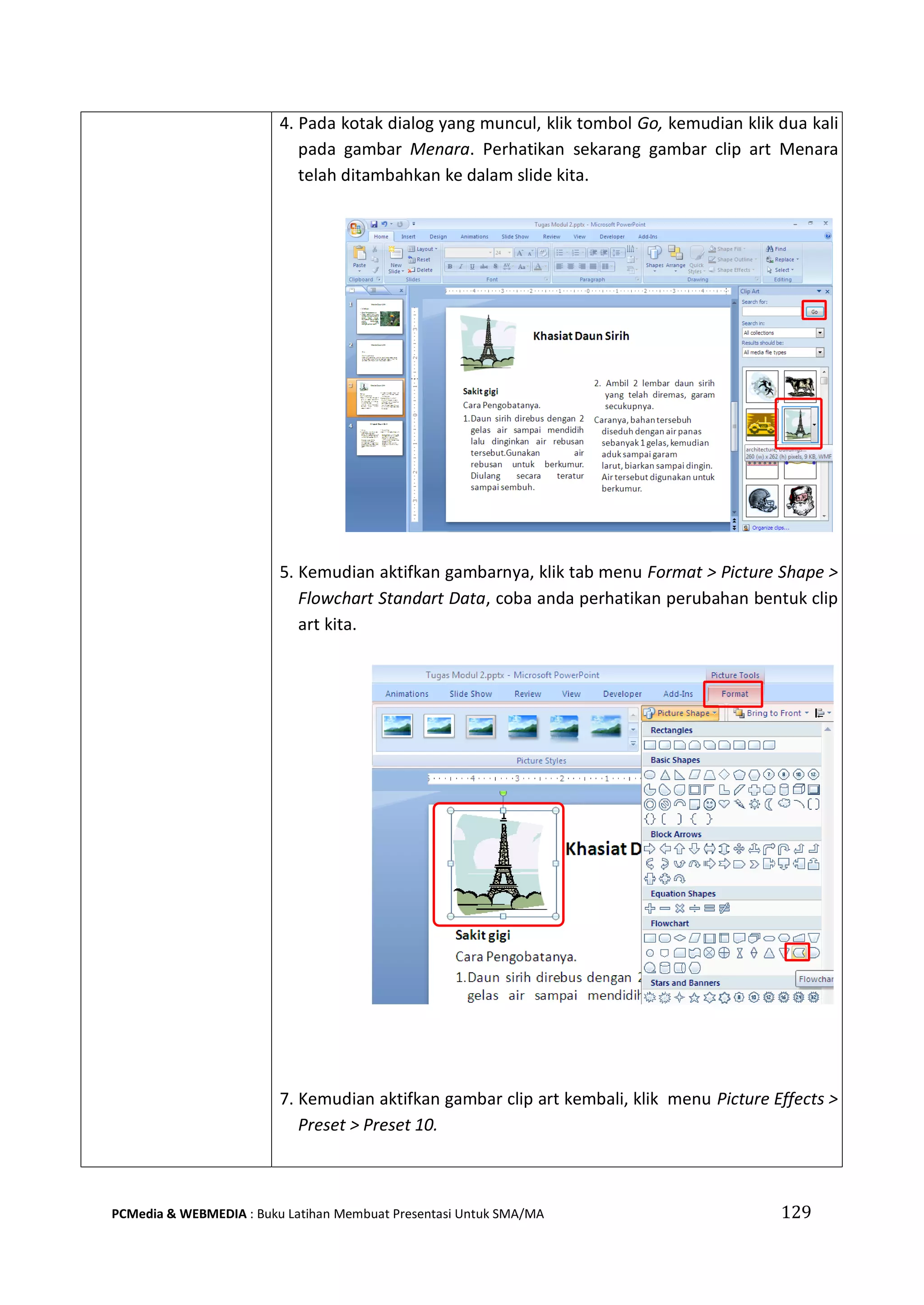 129PCMedia & WEBMEDIA : Buku Latihan Membuat Presentasi Untuk SMA/MA
4. Pada kotak dialog yang muncul, klik tombol Go, kemudian klik dua kali
pada gambar Menara. Perhatikan sekarang gambar clip art Menara
telah ditambahkan ke dalam slide kita.
5. Kemudian aktifkan gambarnya, klik tab menu Format > Picture Shape >
Flowchart Standart Data, coba anda perhatikan perubahan bentuk clip
art kita.
7. Kemudian aktifkan gambar clip art kembali, klik menu Picture Effects >
Preset > Preset 10.
 