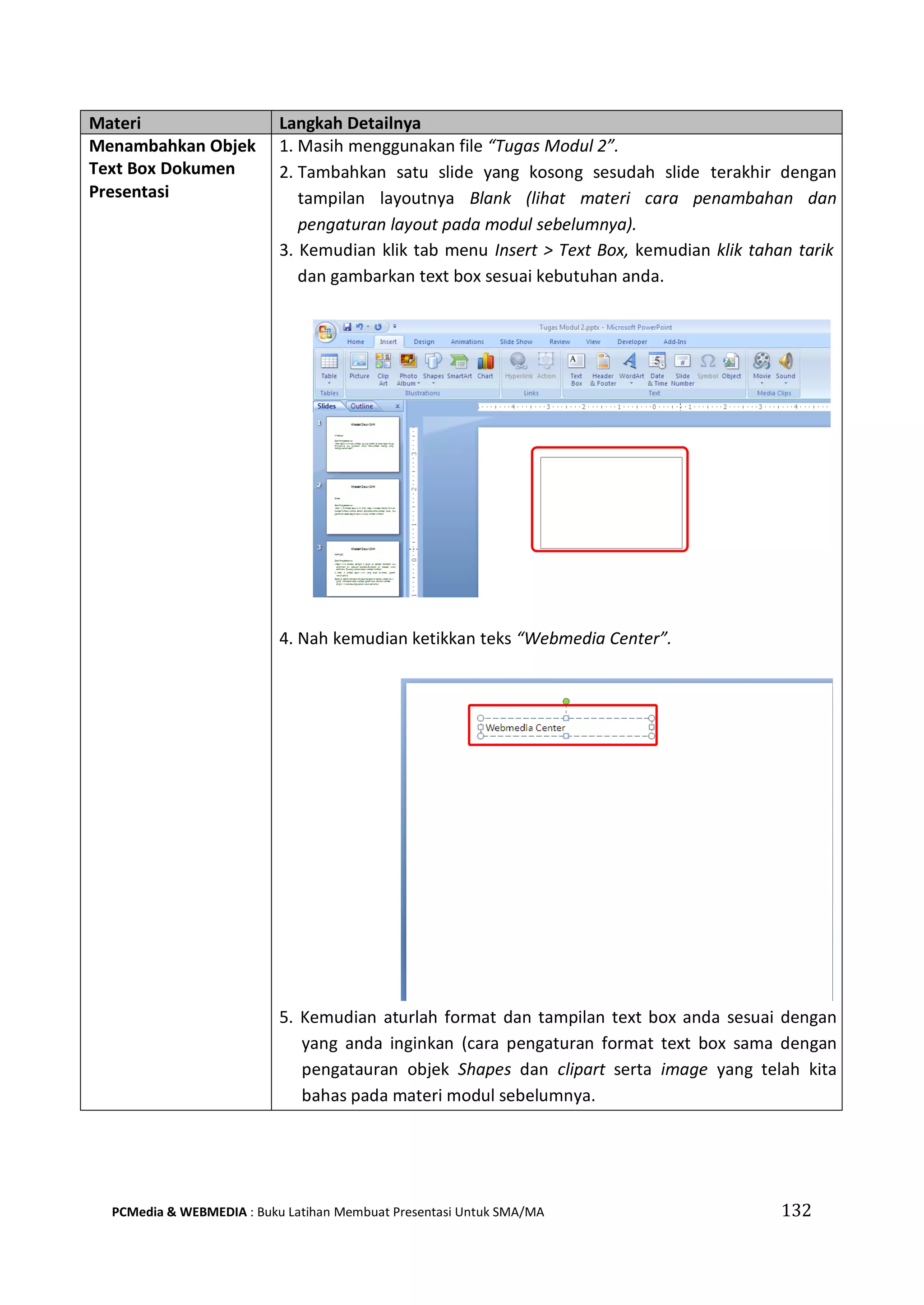Materi Langkah Detailnya
Menambahkan Objek
Text Box Dokumen
Presentasi
1. Masih menggunakan file “Tugas Modul 2”.
2. Tambahkan satu slide yang kosong sesudah slide terakhir dengan
tampilan layoutnya Blank (lihat materi cara penambahan dan
pengaturan layout pada modul sebelumnya).
3. Kemudian klik tab menu Insert > Text Box, kemudian klik tahan tarik
dan gambarkan text box sesuai kebutuhan anda.
4. Nah kemudian ketikkan teks “Webmedia Center”.
5. Kemudian aturlah format dan tampilan text box anda sesuai dengan
yang anda inginkan (cara pengaturan format text box sama dengan
pengatauran objek Shapes dan clipart serta image yang telah kita
bahas pada materi modul sebelumnya.
PCMedia & WEBMEDIA : Buku Latihan Membuat Presentasi Untuk SMA/MA 132
 