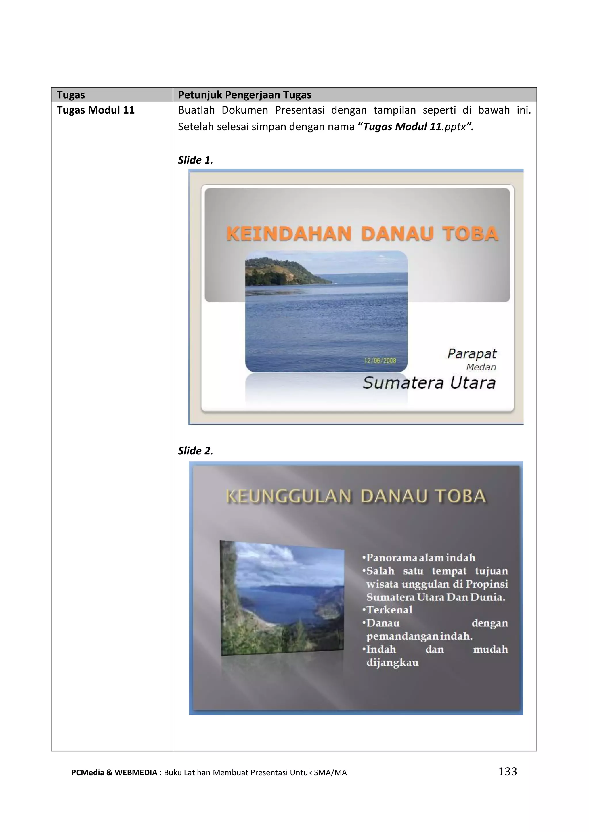 Tugas Petunjuk Pengerjaan Tugas
Tugas Modul 11 Buatlah Dokumen Presentasi dengan tampilan seperti di bawah ini.
Setelah selesai simpan dengan nama “Tugas Modul 11.pptx”.
Slide 1.
Slide 2.
PCMedia & WEBMEDIA : Buku Latihan Membuat Presentasi Untuk SMA/MA 133
 
