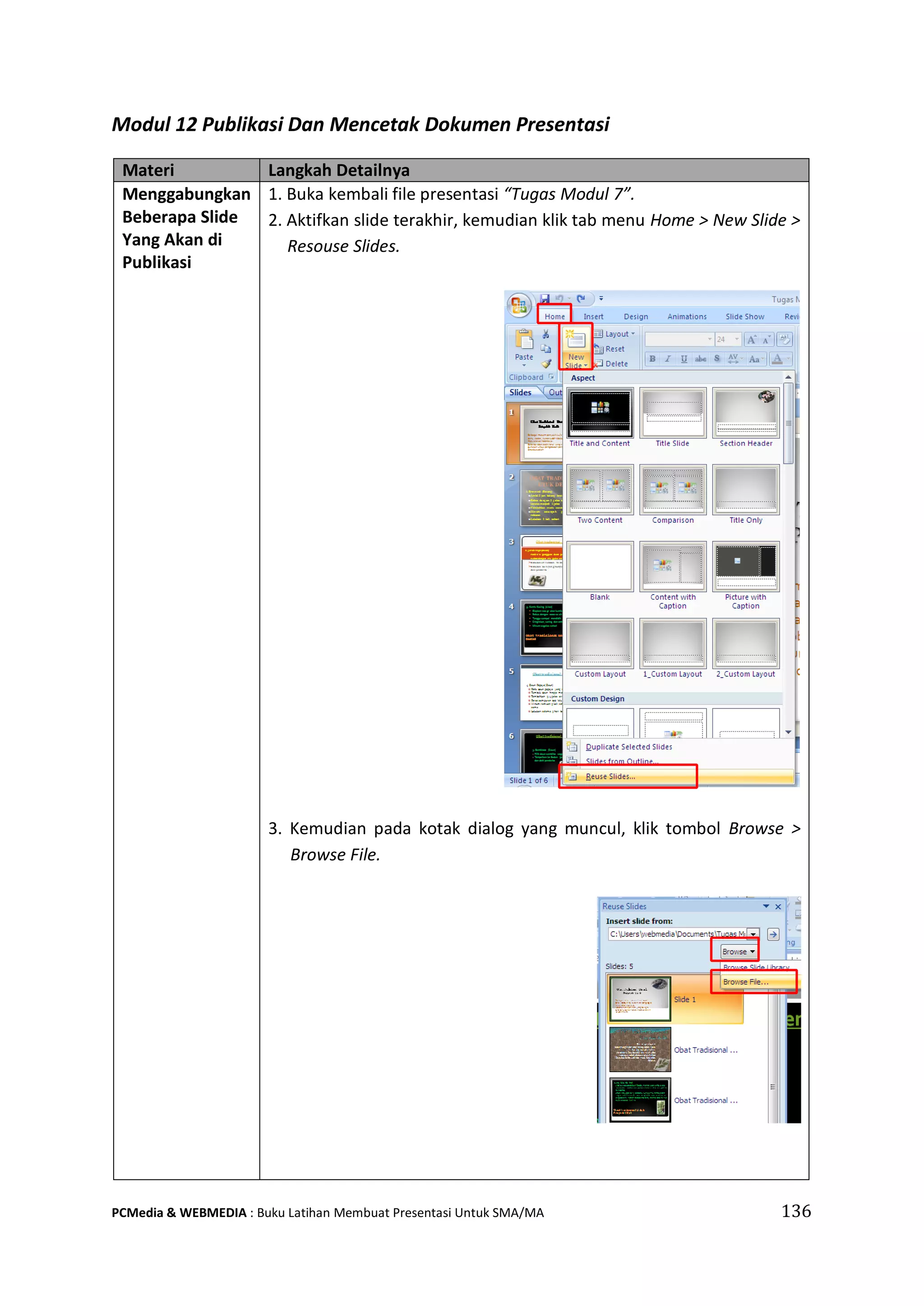 Modul 12 Publikasi Dan Mencetak Dokumen Presentasi
Materi Langkah Detailnya
Menggabungkan
Beberapa Slide
Yang Akan di
Publikasi
1. Buka kembali file presentasi “Tugas Modul 7”.
2. Aktifkan slide terakhir, kemudian klik tab menu Home > New Slide >
Resouse Slides.
3. Kemudian pada kotak dialog yang muncul, klik tombol Browse >
Browse File.
PCMedia & WEBMEDIA : Buku Latihan Membuat Presentasi Untuk SMA/MA 136
 