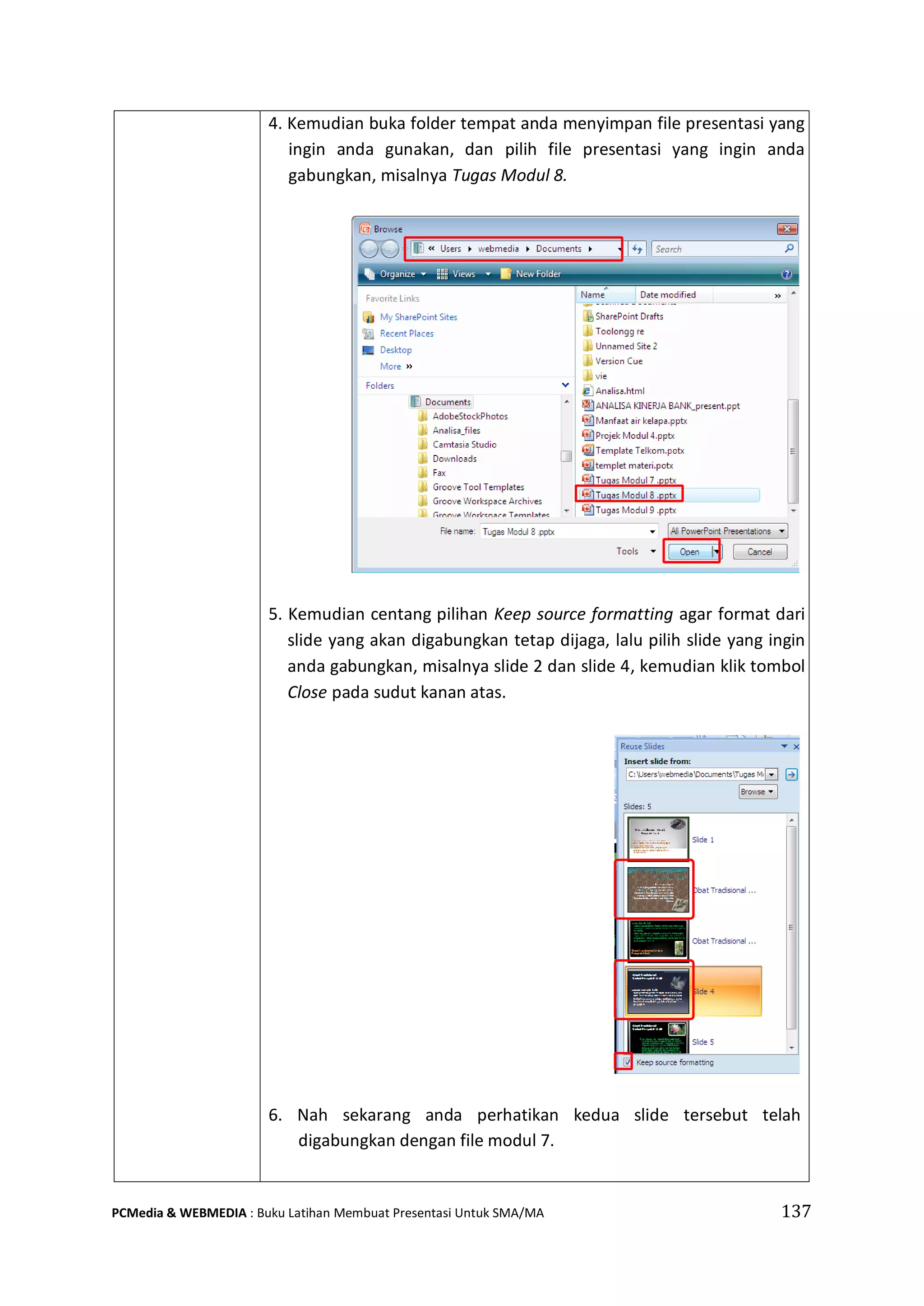 4. Kemudian buka folder tempat anda menyimpan file presentasi yang
ingin anda gunakan, dan pilih file presentasi yang ingin anda
gabungkan, misalnya Tugas Modul 8.
5. Kemudian centang pilihan Keep source formatting agar format dari
slide yang akan digabungkan tetap dijaga, lalu pilih slide yang ingin
anda gabungkan, misalnya slide 2 dan slide 4, kemudian klik tombol
Close pada sudut kanan atas.
6. Nah sekarang anda perhatikan kedua slide tersebut telah
digabungkan dengan file modul 7.
PCMedia & WEBMEDIA : Buku Latihan Membuat Presentasi Untuk SMA/MA 137
 