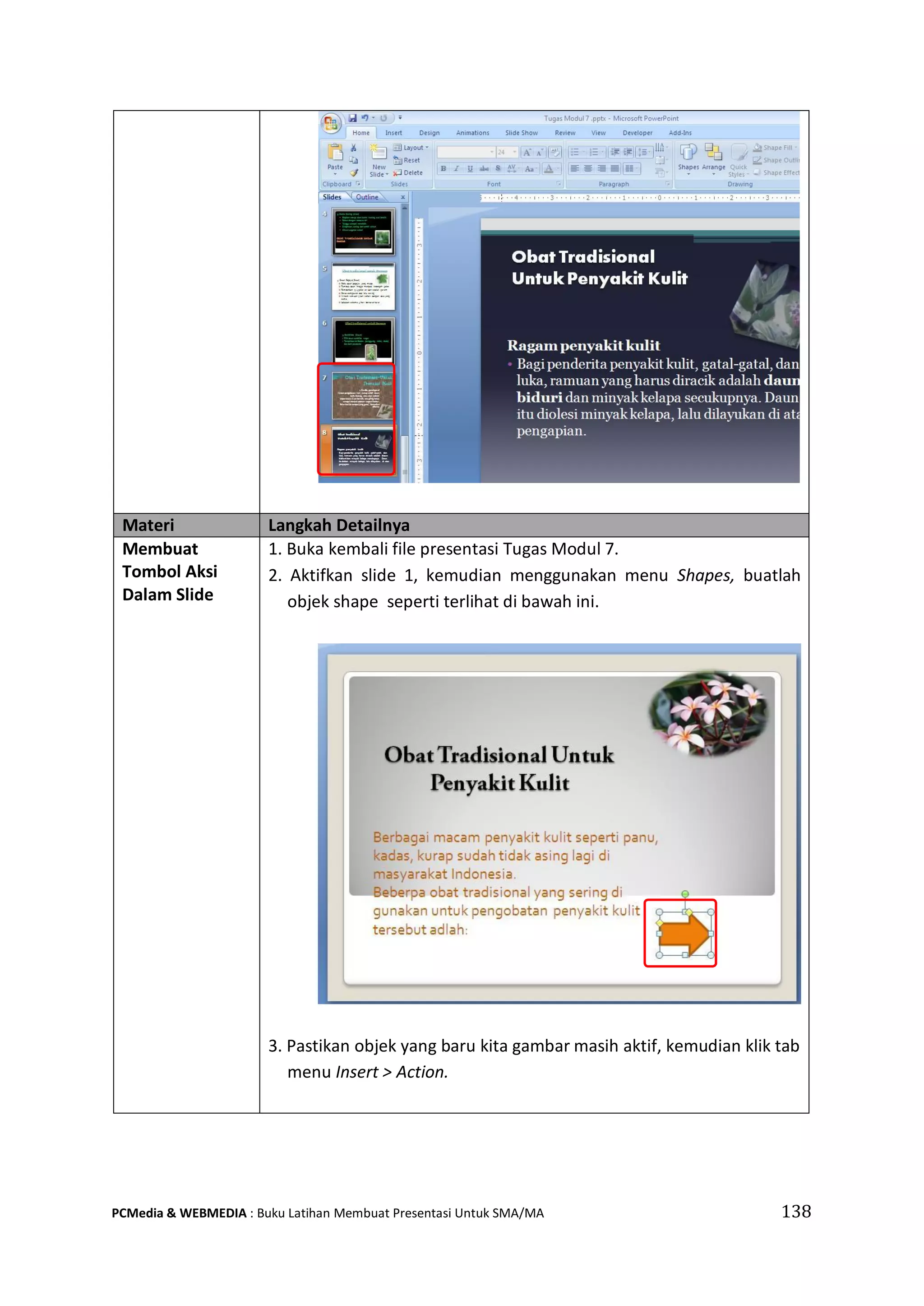 Materi Langkah Detailnya
Membuat
Tombol Aksi
Dalam Slide
1. Buka kembali file presentasi Tugas Modul 7.
2. Aktifkan slide 1, kemudian menggunakan menu Shapes, buatlah
objek shape seperti terlihat di bawah ini.
3. Pastikan objek yang baru kita gambar masih aktif, kemudian klik tab
menu Insert > Action.
PCMedia & WEBMEDIA : Buku Latihan Membuat Presentasi Untuk SMA/MA 138
 