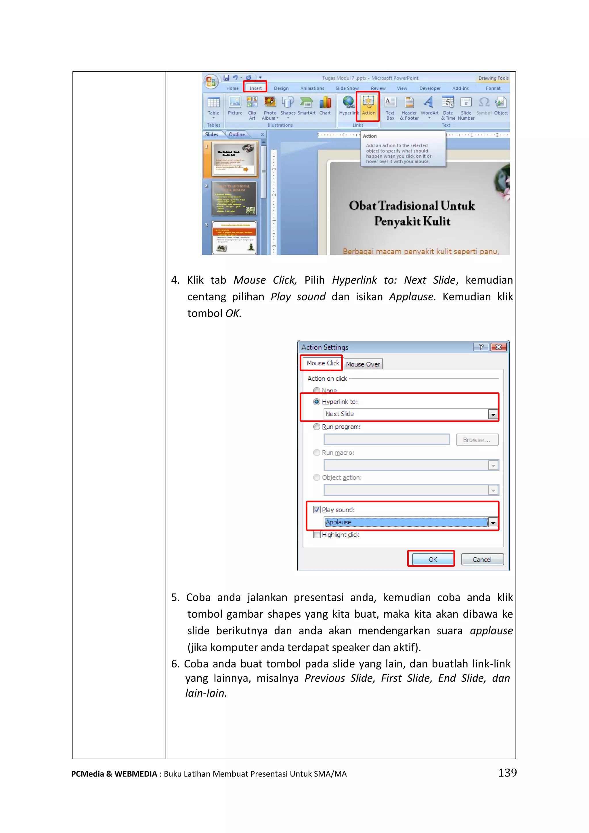 4. Klik tab Mouse Click, Pilih Hyperlink to: Next Slide, kemudian
centang pilihan Play sound dan isikan Applause. Kemudian klik
tombol OK.
5. Coba anda jalankan presentasi anda, kemudian coba anda klik
tombol gambar shapes yang kita buat, maka kita akan dibawa ke
slide berikutnya dan anda akan mendengarkan suara applause
(jika komputer anda terdapat speaker dan aktif).
6. Coba anda buat tombol pada slide yang lain, dan buatlah link-link
yang lainnya, misalnya Previous Slide, First Slide, End Slide, dan
lain-lain.
PCMedia & WEBMEDIA : Buku Latihan Membuat Presentasi Untuk SMA/MA 139
 