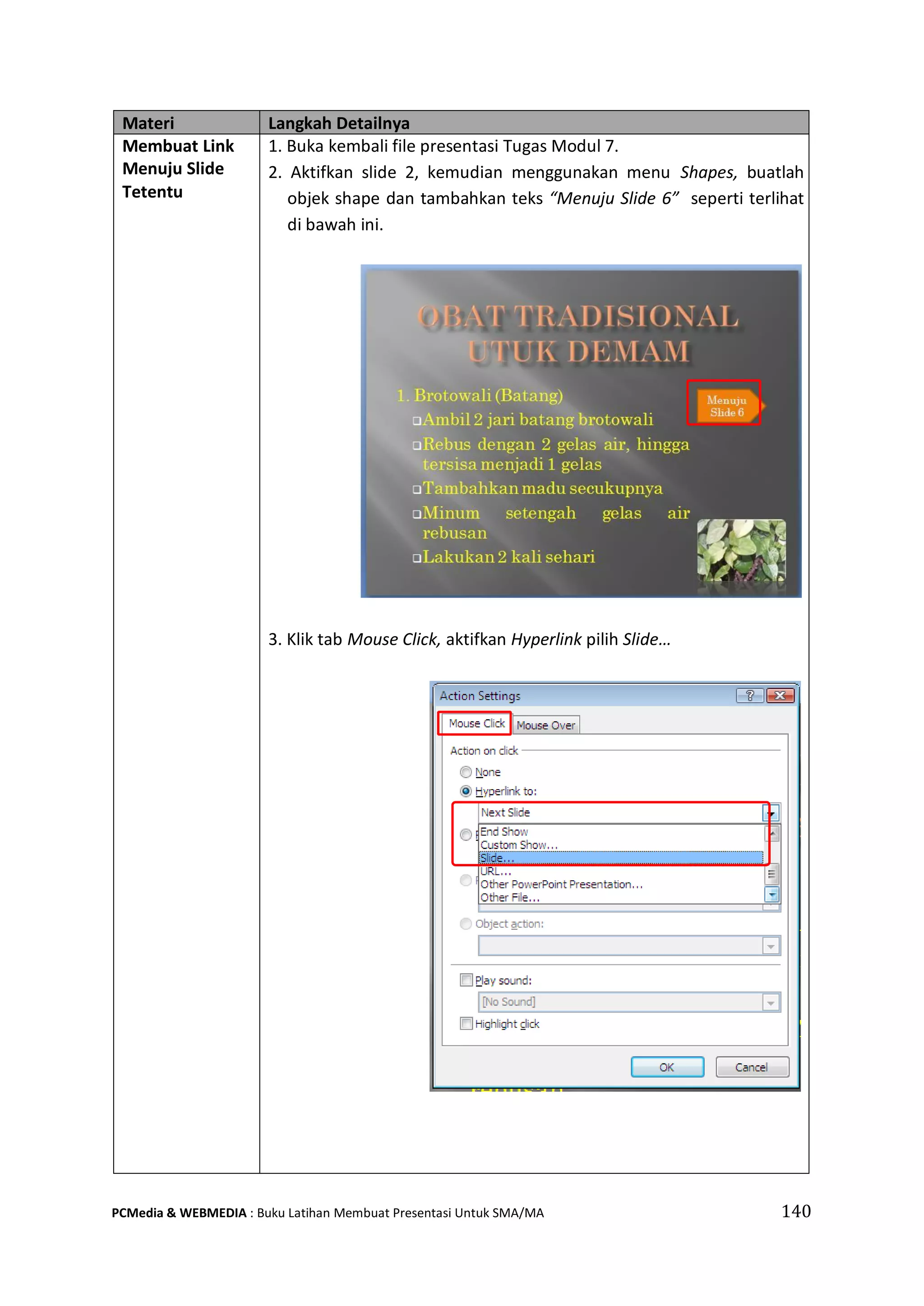 Materi Langkah Detailnya
Membuat Link
Menuju Slide
Tetentu
1. Buka kembali file presentasi Tugas Modul 7.
2. Aktifkan slide 2, kemudian menggunakan menu Shapes, buatlah
objek shape dan tambahkan teks “Menuju Slide 6” seperti terlihat
di bawah ini.
3. Klik tab Mouse Click, aktifkan Hyperlink pilih Slide…
PCMedia & WEBMEDIA : Buku Latihan Membuat Presentasi Untuk SMA/MA 140
 