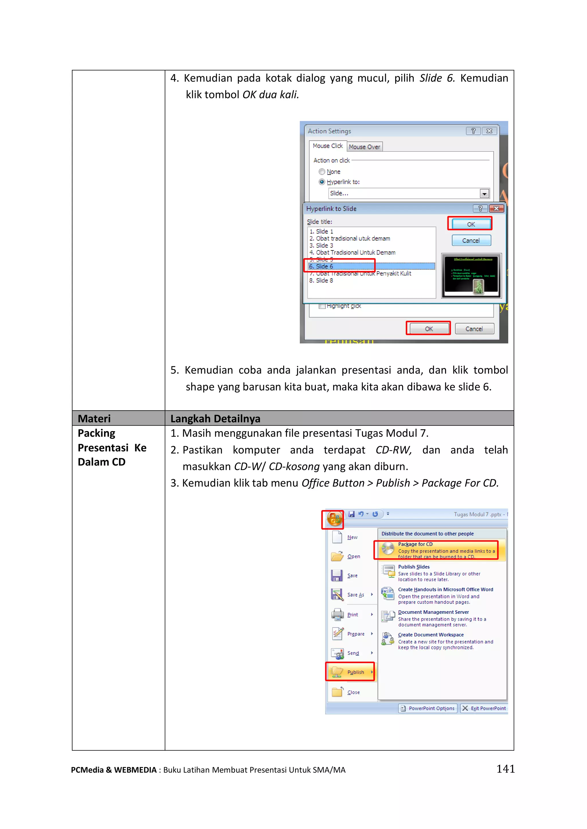 4. Kemudian pada kotak dialog yang mucul, pilih Slide 6. Kemudian
klik tombol OK dua kali.
5. Kemudian coba anda jalankan presentasi anda, dan klik tombol
shape yang barusan kita buat, maka kita akan dibawa ke slide 6.
Materi Langkah Detailnya
Packing
Presentasi Ke
Dalam CD
1. Masih menggunakan file presentasi Tugas Modul 7.
2. Pastikan komputer anda terdapat CD-RW, dan anda telah
masukkan CD-W/ CD-kosong yang akan diburn.
3. Kemudian klik tab menu Office Button > Publish > Package For CD.
PCMedia & WEBMEDIA : Buku Latihan Membuat Presentasi Untuk SMA/MA 141
 