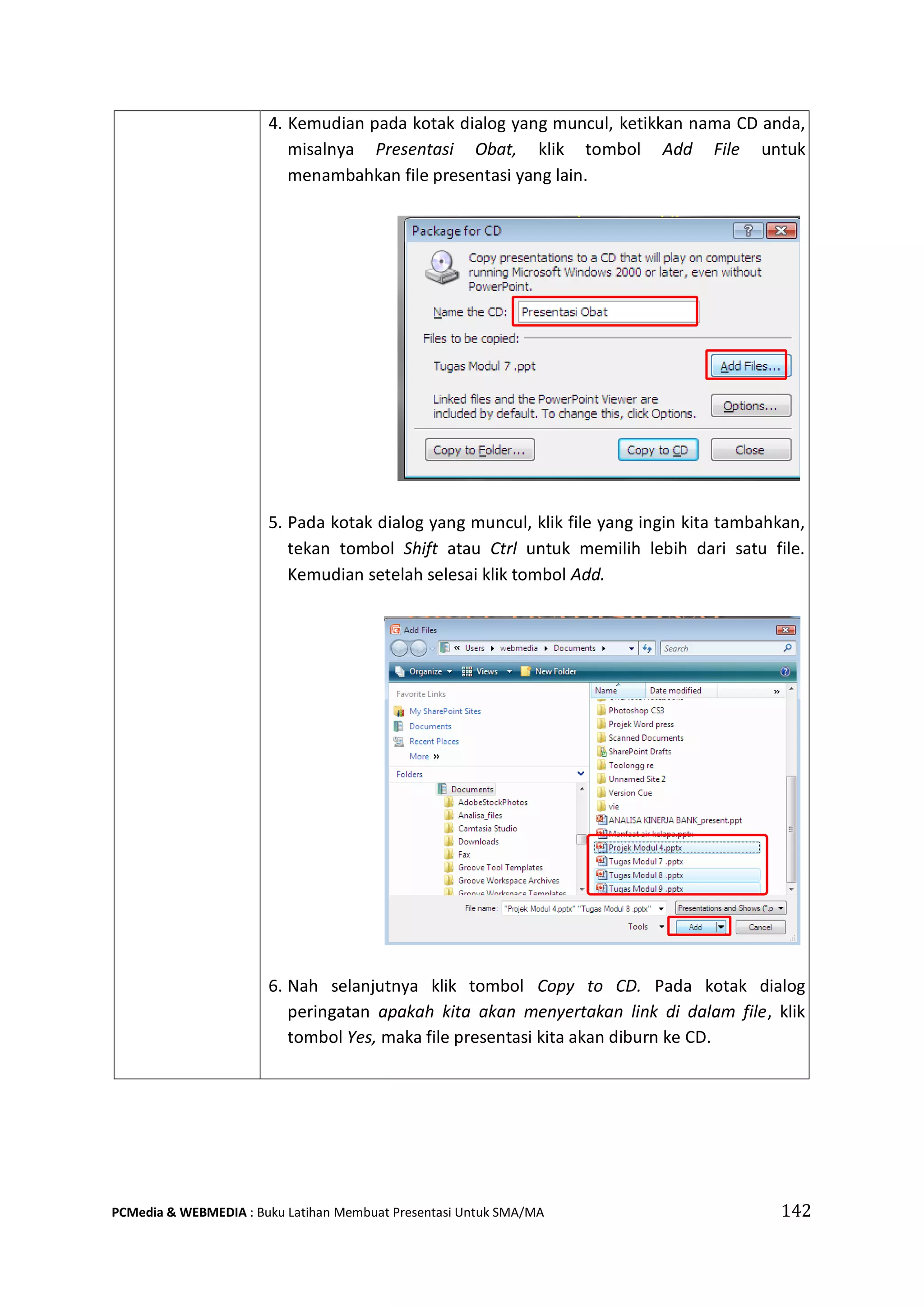 4. Kemudian pada kotak dialog yang muncul, ketikkan nama CD anda,
misalnya Presentasi Obat, klik tombol Add File untuk
menambahkan file presentasi yang lain.
5. Pada kotak dialog yang muncul, klik file yang ingin kita tambahkan,
tekan tombol Shift atau Ctrl untuk memilih lebih dari satu file.
Kemudian setelah selesai klik tombol Add.
6. Nah selanjutnya klik tombol Copy to CD. Pada kotak dialog
peringatan apakah kita akan menyertakan link di dalam file, klik
tombol Yes, maka file presentasi kita akan diburn ke CD.
PCMedia & WEBMEDIA : Buku Latihan Membuat Presentasi Untuk SMA/MA 142
 
