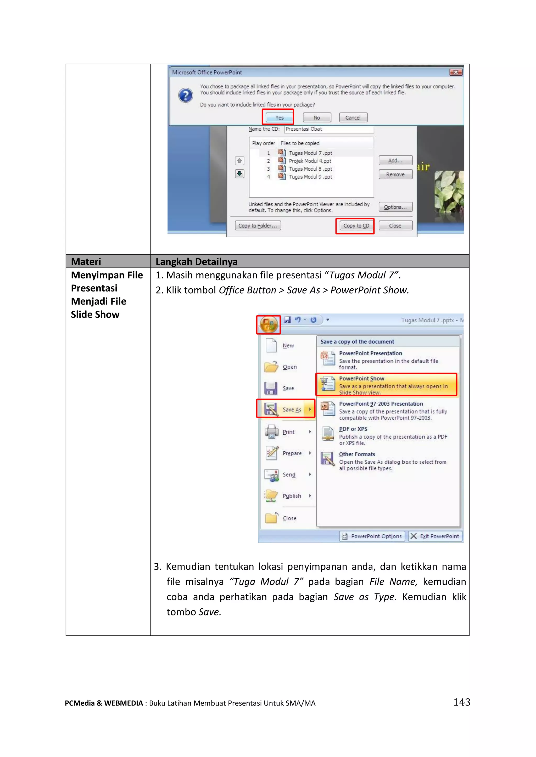Materi Langkah Detailnya
Menyimpan File
Presentasi
Menjadi File
Slide Show
1. Masih menggunakan file presentasi “Tugas Modul 7”.
2. Klik tombol Office Button > Save As > PowerPoint Show.
3. Kemudian tentukan lokasi penyimpanan anda, dan ketikkan nama
file misalnya “Tuga Modul 7” pada bagian File Name, kemudian
coba anda perhatikan pada bagian Save as Type. Kemudian klik
tombo Save.
PCMedia & WEBMEDIA : Buku Latihan Membuat Presentasi Untuk SMA/MA 143
 
