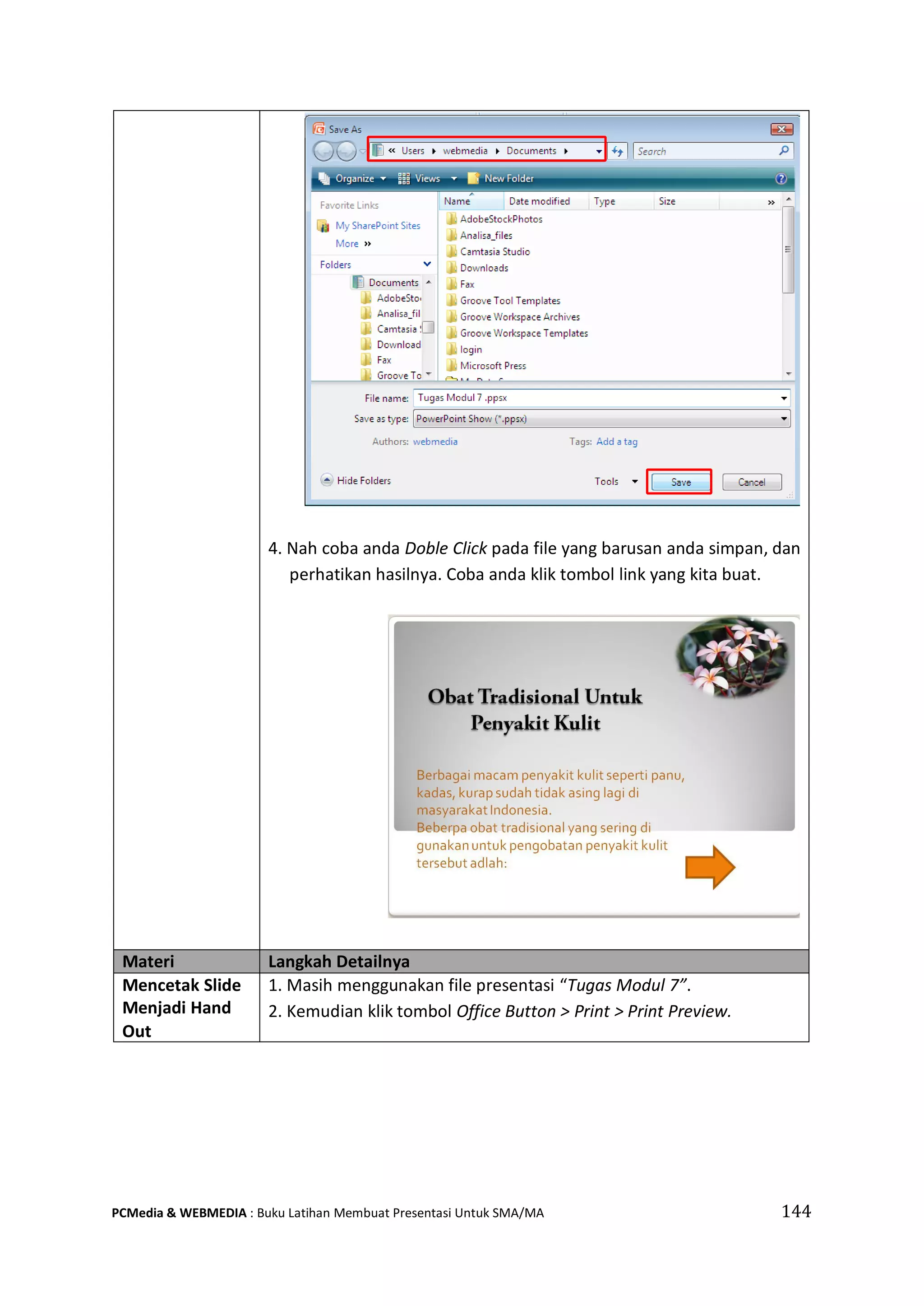 4. Nah coba anda Doble Click pada file yang barusan anda simpan, dan
perhatikan hasilnya. Coba anda klik tombol link yang kita buat.
Materi Langkah Detailnya
Mencetak Slide
Menjadi Hand
Out
1. Masih menggunakan file presentasi “Tugas Modul 7”.
2. Kemudian klik tombol Office Button > Print > Print Preview.
PCMedia & WEBMEDIA : Buku Latihan Membuat Presentasi Untuk SMA/MA 144
 