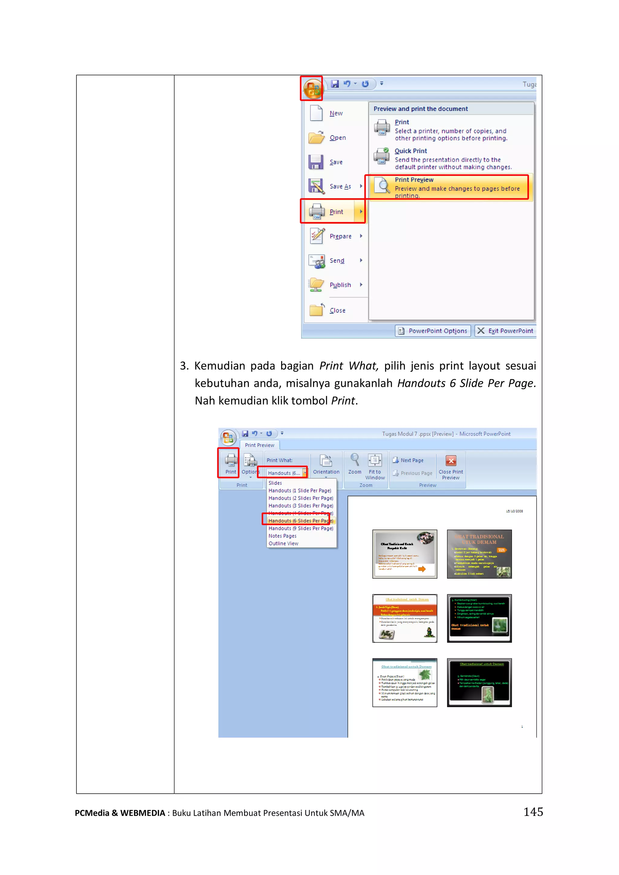 3. Kemudian pada bagian Print What, pilih jenis print layout sesuai
kebutuhan anda, misalnya gunakanlah Handouts 6 Slide Per Page.
Nah kemudian klik tombol Print.
PCMedia & WEBMEDIA : Buku Latihan Membuat Presentasi Untuk SMA/MA 145
 