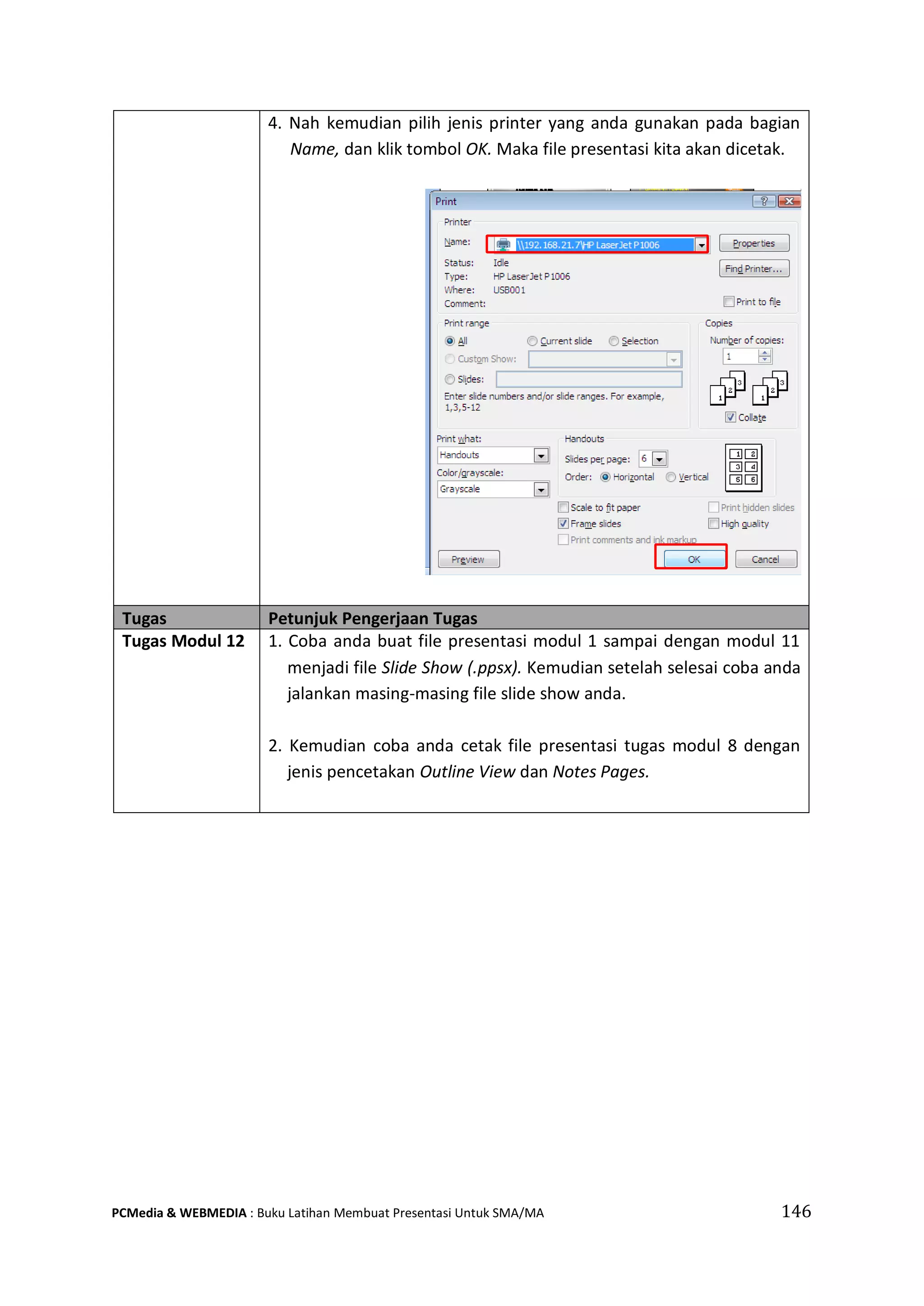 4. Nah kemudian pilih jenis printer yang anda gunakan pada bagian
Name, dan klik tombol OK. Maka file presentasi kita akan dicetak.
Tugas Petunjuk Pengerjaan Tugas
Tugas Modul 12 1. Coba anda buat file presentasi modul 1 sampai dengan modul 11
menjadi file Slide Show (.ppsx). Kemudian setelah selesai coba anda
jalankan masing-masing file slide show anda.
2. Kemudian coba anda cetak file presentasi tugas modul 8 dengan
jenis pencetakan Outline View dan Notes Pages.
PCMedia & WEBMEDIA : Buku Latihan Membuat Presentasi Untuk SMA/MA 146
 
