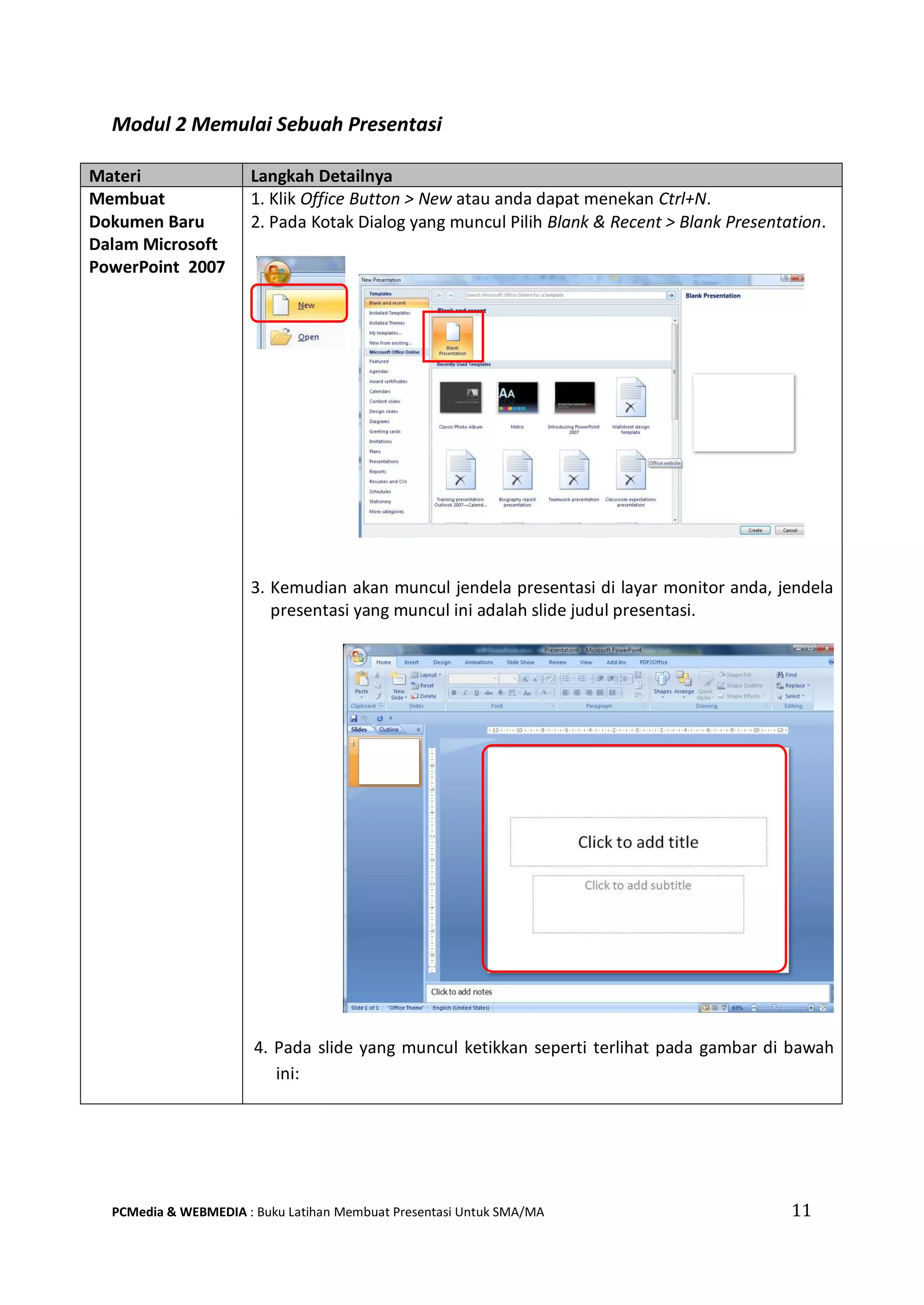 Modul 2 Memulai Sebuah Presentasi
Materi Langkah Detailnya
Membuat
Dokumen Baru
Dalam Microsoft
PowerPoint 2007
1. Klik Office Button > New atau anda dapat menekan Ctrl+N.
2. Pada Kotak Dialog yang muncul Pilih Blank & Recent > Blank Presentation.
3. Kemudian akan muncul jendela presentasi di layar monitor anda, jendela
presentasi yang muncul ini adalah slide judul presentasi.
4. Pada slide yang muncul ketikkan seperti terlihat pada gambar di bawah
ini:
PCMedia & WEBMEDIA : Buku Latihan Membuat Presentasi Untuk SMA/MA 11
 