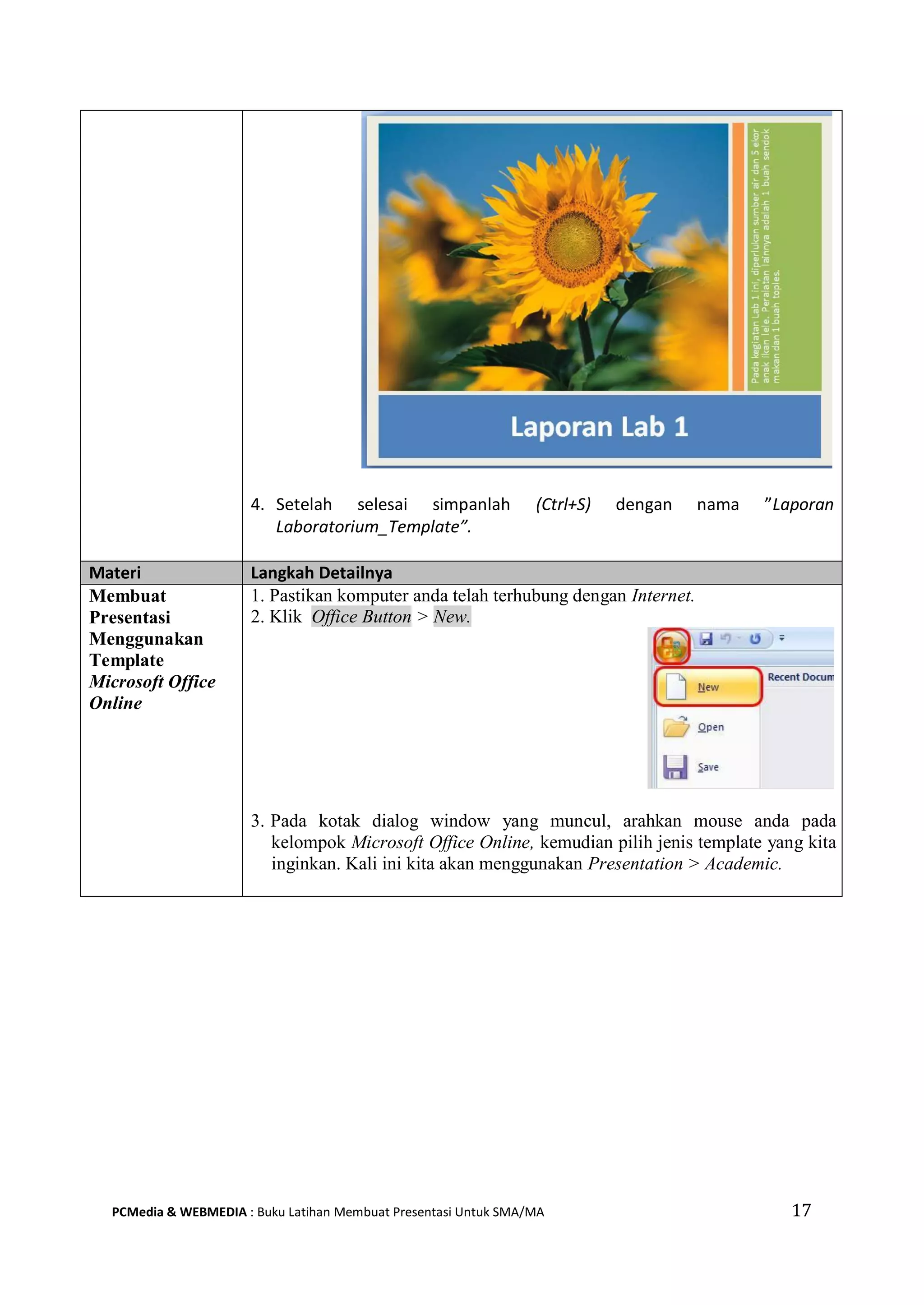 4. Setelah selesai simpanlah (Ctrl+S) dengan nama ”Laporan
Laboratorium_Template”.
Materi Langkah Detailnya
Membuat
Presentasi
Menggunakan
Template
Microsoft Office
Online
1. Pastikan komputer anda telah terhubung dengan Internet.
2. Klik Office Button > New.
3. Pada kotak dialog window yang muncul, arahkan mouse anda pada
kelompok Microsoft Office Online, kemudian pilih jenis template yang kita
inginkan. Kali ini kita akan menggunakan Presentation > Academic.
PCMedia & WEBMEDIA : Buku Latihan Membuat Presentasi Untuk SMA/MA 17
 