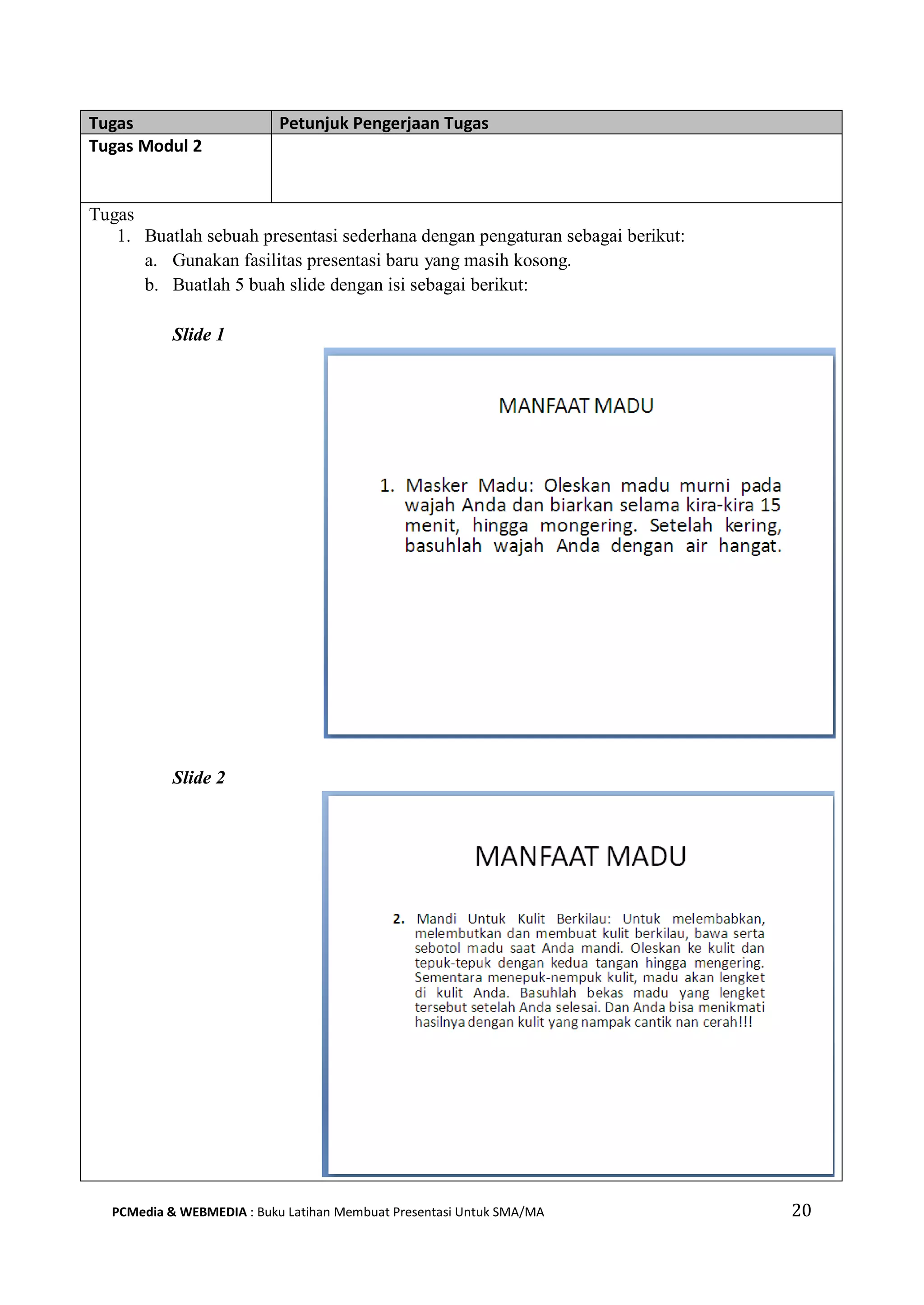 Tugas Petunjuk Pengerjaan Tugas
Tugas Modul 2
Tugas
1. Buatlah sebuah presentasi sederhana dengan pengaturan sebagai berikut:
a. Gunakan fasilitas presentasi baru yang masih kosong.
b. Buatlah 5 buah slide dengan isi sebagai berikut:
Slide 1
Slide 2
PCMedia & WEBMEDIA : Buku Latihan Membuat Presentasi Untuk SMA/MA 20
 
