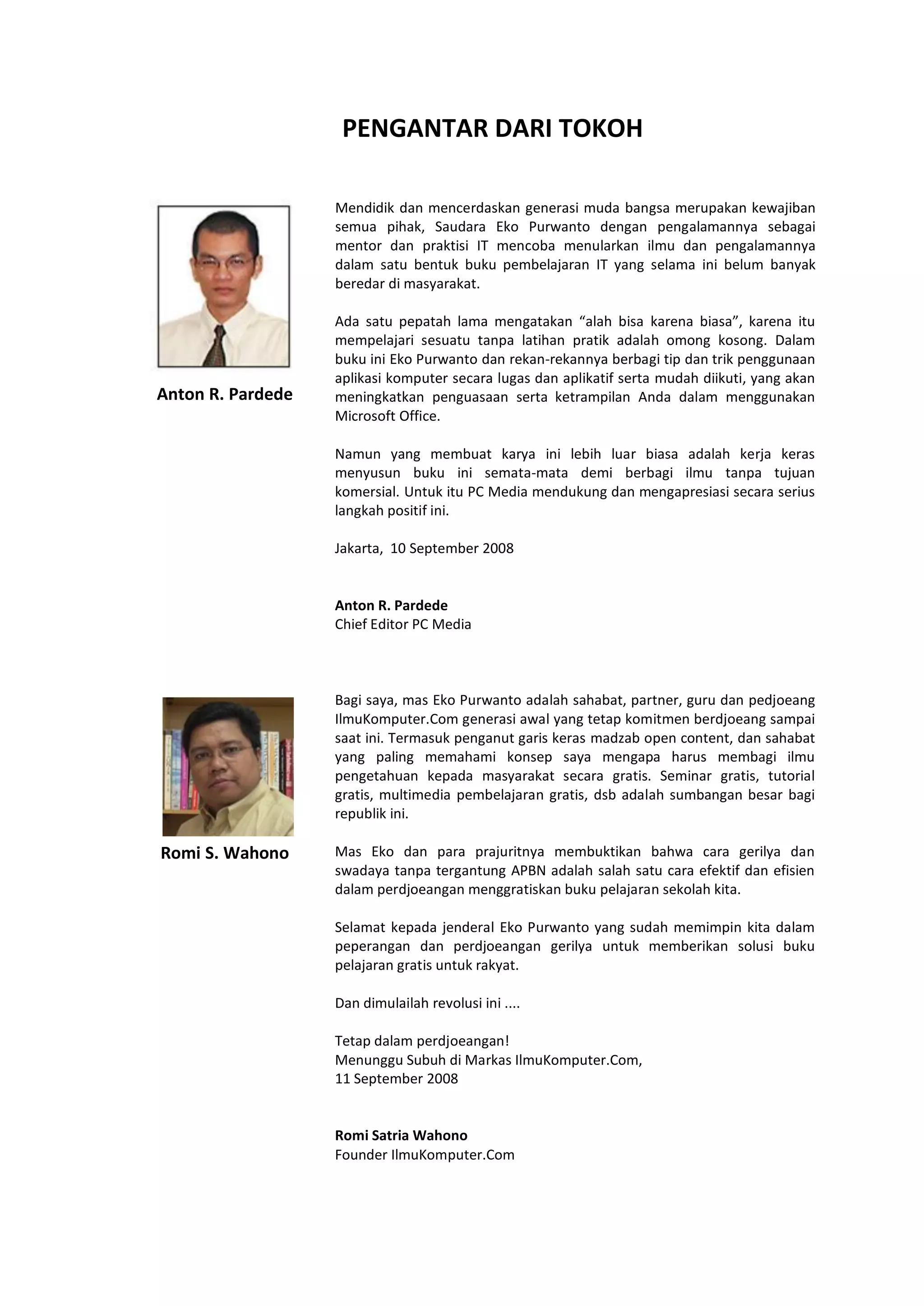 PENGANTAR DARI TOKOH
Mendidik dan mencerdaskan generasi muda bangsa merupakan kewajiban
semua pihak, Saudara Eko Purwanto dengan pengalamannya sebagai
mentor dan praktisi IT mencoba menularkan ilmu dan pengalamannya
dalam satu bentuk buku pembelajaran IT yang selama ini belum banyak
beredar di masyarakat.
Anton R. Pardede
Romi S. Wahono
Ada satu pepatah lama mengatakan “alah bisa karena biasa”, karena itu
mempelajari sesuatu tanpa latihan pratik adalah omong kosong. Dalam
buku ini Eko Purwanto dan rekan-rekannya berbagi tip dan trik penggunaan
aplikasi komputer secara lugas dan aplikatif serta mudah diikuti, yang akan
meningkatkan penguasaan serta ketrampilan Anda dalam menggunakan
Microsoft Office.
Namun yang membuat karya ini lebih luar biasa adalah kerja keras
menyusun buku ini semata-mata demi berbagi ilmu tanpa tujuan
komersial. Untuk itu PC Media mendukung dan mengapresiasi secara serius
langkah positif ini.
Jakarta, 10 September 2008
Anton R. Pardede
Chief Editor PC Media
Bagi saya, mas Eko Purwanto adalah sahabat, partner, guru dan pedjoeang
IlmuKomputer.Com generasi awal yang tetap komitmen berdjoeang sampai
saat ini. Termasuk penganut garis keras madzab open content, dan sahabat
yang paling memahami konsep saya mengapa harus membagi ilmu
pengetahuan kepada masyarakat secara gratis. Seminar gratis, tutorial
gratis, multimedia pembelajaran gratis, dsb adalah sumbangan besar bagi
republik ini.
Mas Eko dan para prajuritnya membuktikan bahwa cara gerilya dan
swadaya tanpa tergantung APBN adalah salah satu cara efektif dan efisien
dalam perdjoeangan menggratiskan buku pelajaran sekolah kita.
Selamat kepada jenderal Eko Purwanto yang sudah memimpin kita dalam
peperangan dan perdjoeangan gerilya untuk memberikan solusi buku
pelajaran gratis untuk rakyat.
Dan dimulailah revolusi ini ....
Tetap dalam perdjoeangan!
Menunggu Subuh di Markas IlmuKomputer.Com,
11 September 2008
Romi Satria Wahono
Founder IlmuKomputer.Com
 