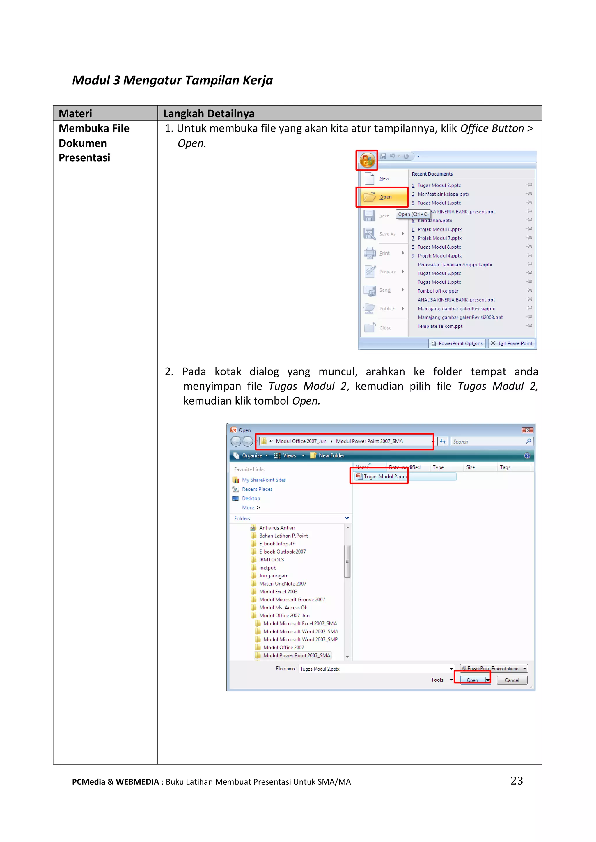 Modul 3 Mengatur Tampilan Kerja
Materi Langkah Detailnya
Membuka File
Dokumen
Presentasi
1. Untuk membuka file yang akan kita atur tampilannya, klik Office Button >
Open.
2. Pada kotak dialog yang muncul, arahkan ke folder tempat anda
menyimpan file Tugas Modul 2, kemudian pilih file Tugas Modul 2,
kemudian klik tombol Open.
PCMedia & WEBMEDIA : Buku Latihan Membuat Presentasi Untuk SMA/MA 23
 