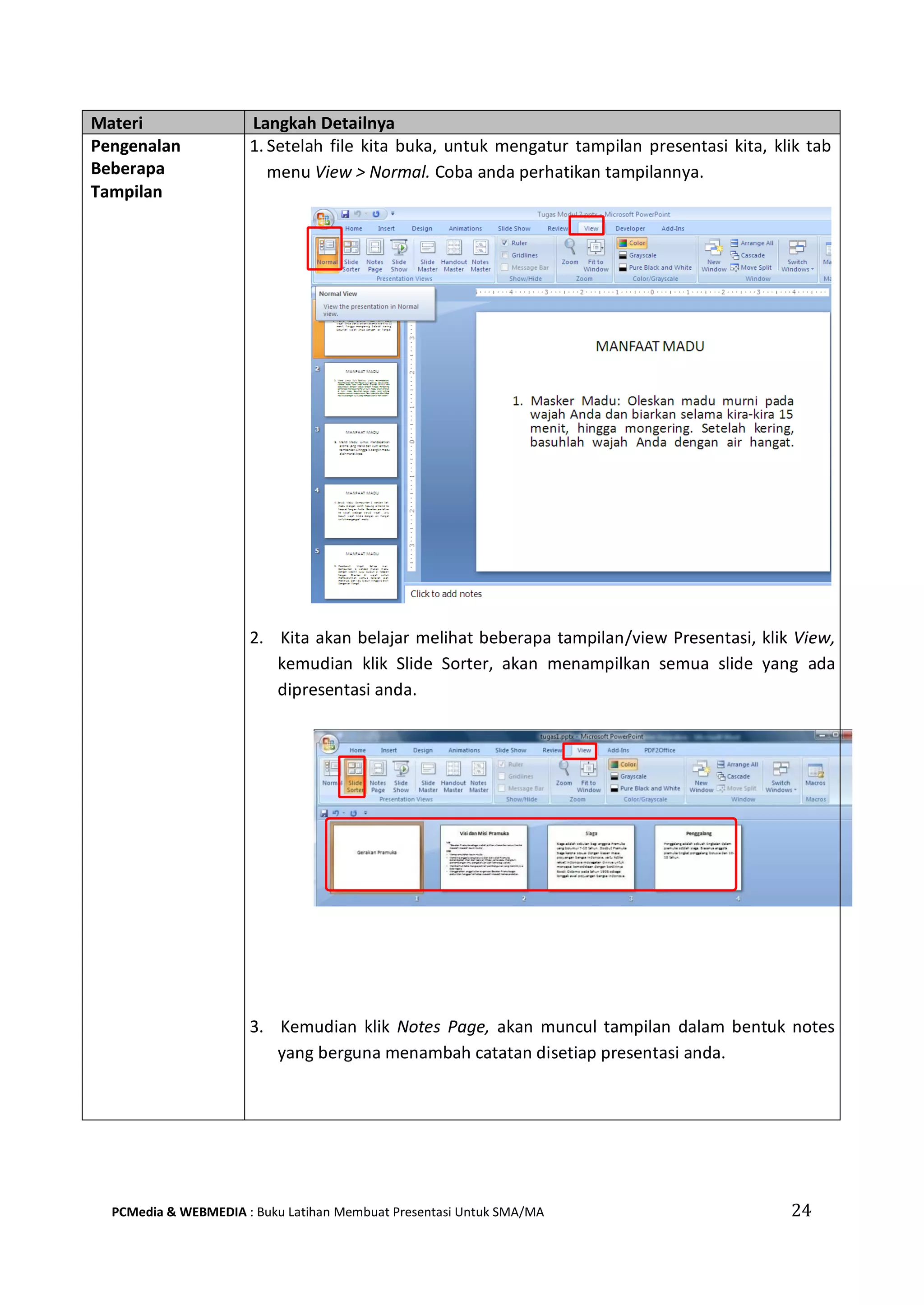 Materi Langkah Detailnya
Pengenalan
Beberapa
Tampilan
1. Setelah file kita buka, untuk mengatur tampilan presentasi kita, klik tab
menu View > Normal. Coba anda perhatikan tampilannya.
2. Kita akan belajar melihat beberapa tampilan/view Presentasi, klik View,
kemudian klik Slide Sorter, akan menampilkan semua slide yang ada
dipresentasi anda.
3. Kemudian klik Notes Page, akan muncul tampilan dalam bentuk notes
yang berguna menambah catatan disetiap presentasi anda.
PCMedia & WEBMEDIA : Buku Latihan Membuat Presentasi Untuk SMA/MA 24
 