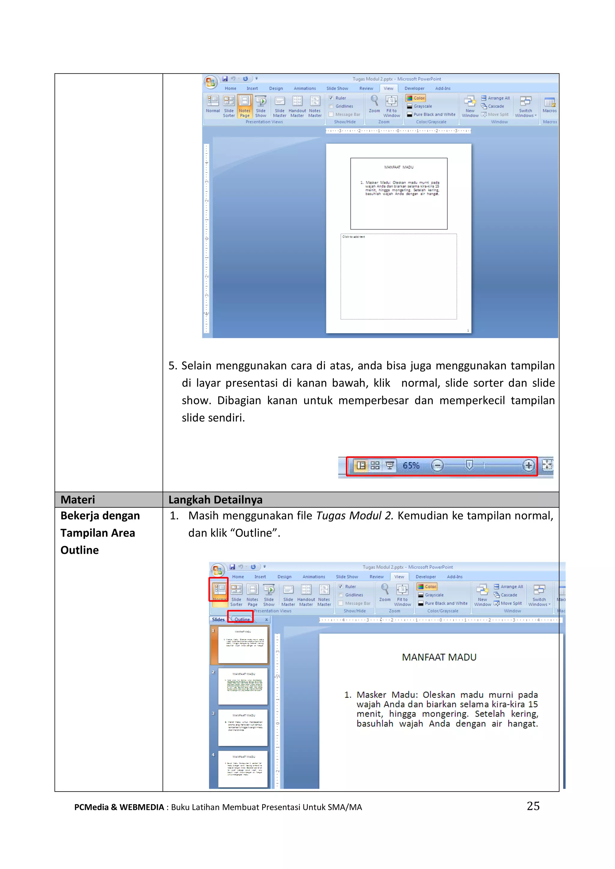 5. Selain menggunakan cara di atas, anda bisa juga menggunakan tampilan
di layar presentasi di kanan bawah, klik normal, slide sorter dan slide
show. Dibagian kanan untuk memperbesar dan memperkecil tampilan
slide sendiri.
Materi Langkah Detailnya
Bekerja dengan
Tampilan Area
Outline
1. Masih menggunakan file Tugas Modul 2. Kemudian ke tampilan normal,
dan klik “Outline”.
PCMedia & WEBMEDIA : Buku Latihan Membuat Presentasi Untuk SMA/MA 25
 