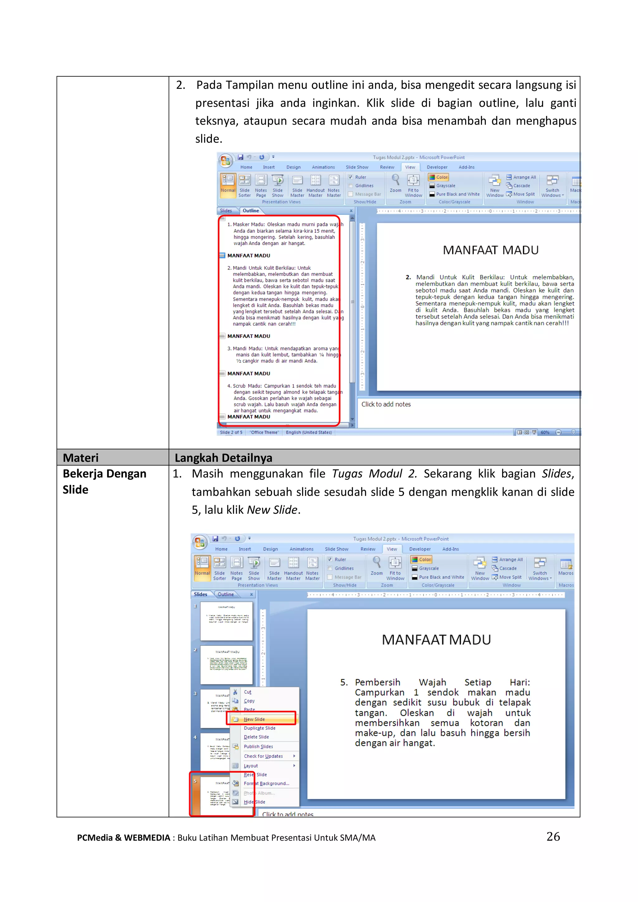 2. Pada Tampilan menu outline ini anda, bisa mengedit secara langsung isi
presentasi jika anda inginkan. Klik slide di bagian outline, lalu ganti
teksnya, ataupun secara mudah anda bisa menambah dan menghapus
slide.
Materi Langkah Detailnya
Bekerja Dengan
Slide
1. Masih menggunakan file Tugas Modul 2. Sekarang klik bagian Slides,
tambahkan sebuah slide sesudah slide 5 dengan mengklik kanan di slide
5, lalu klik New Slide.
PCMedia & WEBMEDIA : Buku Latihan Membuat Presentasi Untuk SMA/MA 26
 