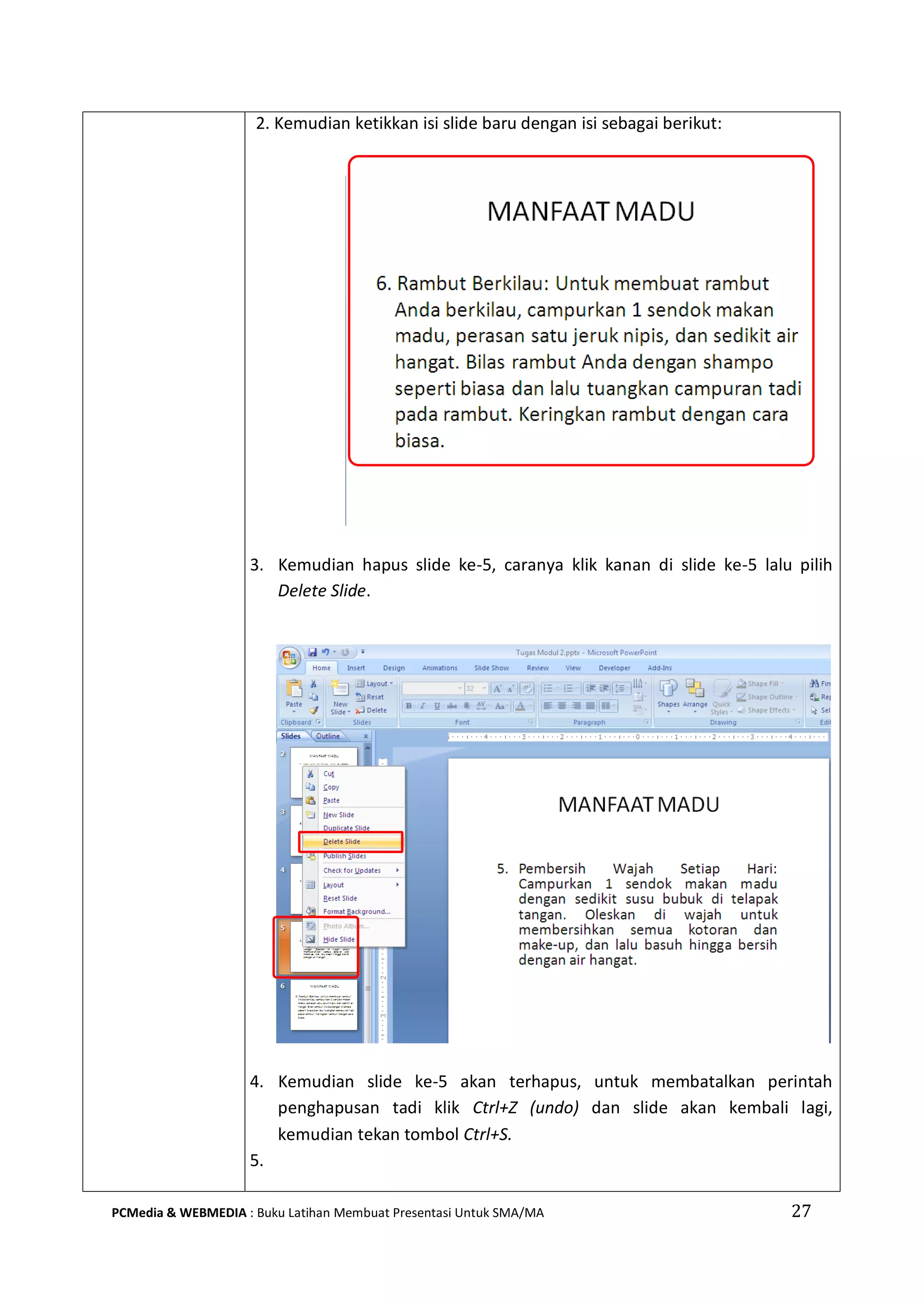 2. Kemudian ketikkan isi slide baru dengan isi sebagai berikut:
3. Kemudian hapus slide ke-5, caranya klik kanan di slide ke-5 lalu pilih
Delete Slide.
4. Kemudian slide ke-5 akan terhapus, untuk membatalkan perintah
penghapusan tadi klik Ctrl+Z (undo) dan slide akan kembali lagi,
kemudian tekan tombol Ctrl+S.
5.
PCMedia & WEBMEDIA : Buku Latihan Membuat Presentasi Untuk SMA/MA 27
 