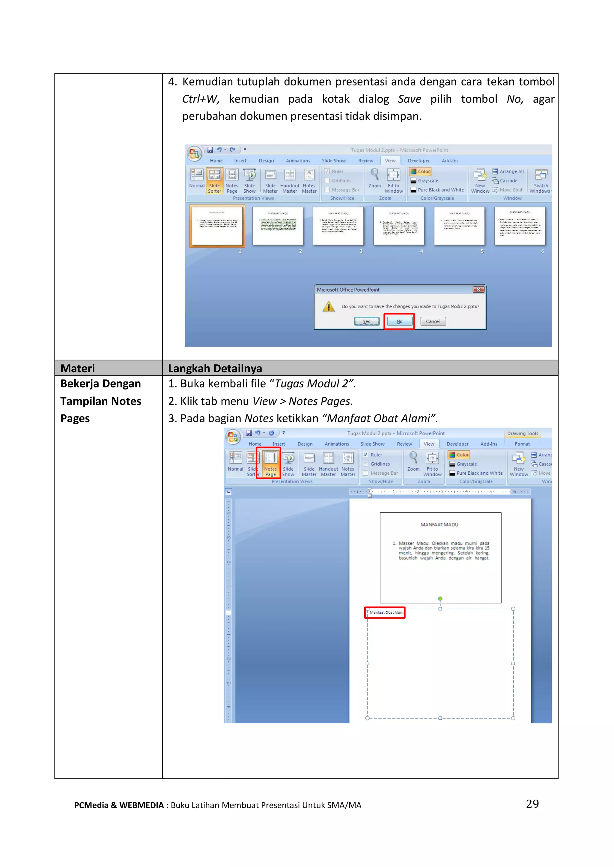 4. Kemudian tutuplah dokumen presentasi anda dengan cara tekan tombol
Ctrl+W, kemudian pada kotak dialog Save pilih tombol No, agar
perubahan dokumen presentasi tidak disimpan.
Materi Langkah Detailnya
Bekerja Dengan
Tampilan Notes
Pages
1. Buka kembali file “Tugas Modul 2”.
2. Klik tab menu View > Notes Pages.
3. Pada bagian Notes ketikkan “Manfaat Obat Alami”.
PCMedia & WEBMEDIA : Buku Latihan Membuat Presentasi Untuk SMA/MA 29
 