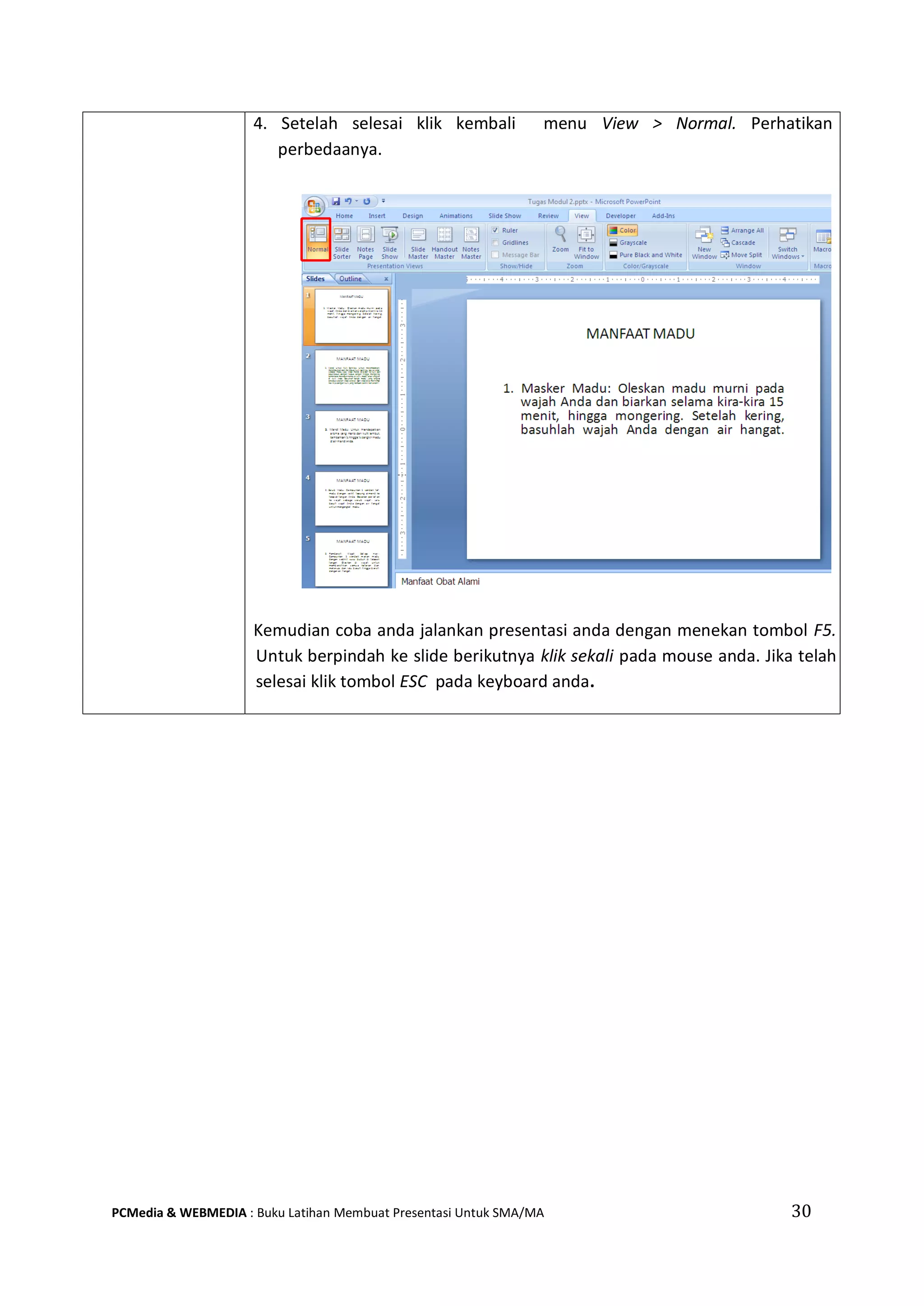 4. Setelah selesai klik kembali menu View > Normal. Perhatikan
perbedaanya.
Kemudian coba anda jalankan presentasi anda dengan menekan tombol F5.
Untuk berpindah ke slide berikutnya klik sekali pada mouse anda. Jika telah
selesai klik tombol ESC pada keyboard anda.
PCMedia & WEBMEDIA : Buku Latihan Membuat Presentasi Untuk SMA/MA 30
 