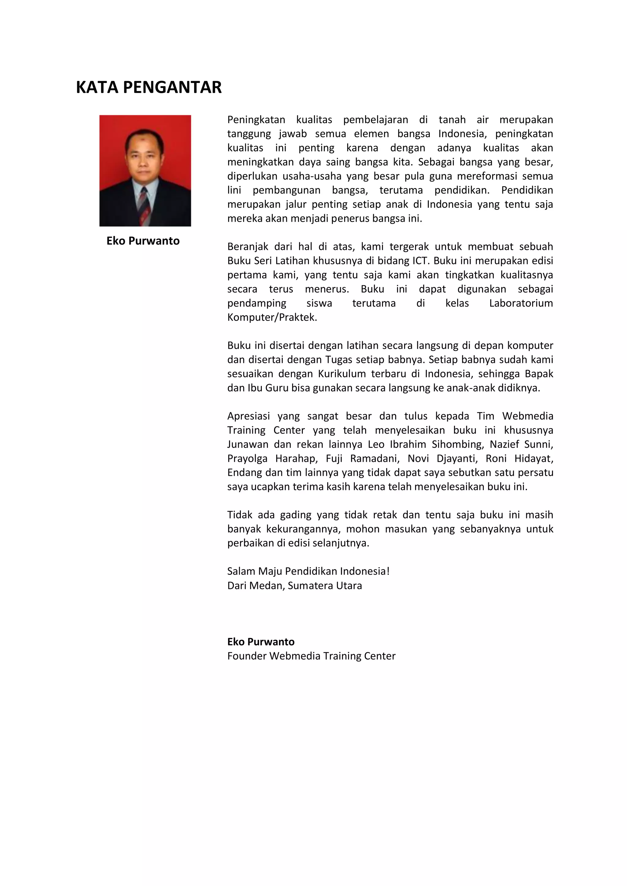 KATA PENGANTAR
Eko Purwanto
Peningkatan kualitas pembelajaran di tanah air merupakan
tanggung jawab semua elemen bangsa Indonesia, peningkatan
kualitas ini penting karena dengan adanya kualitas akan
meningkatkan daya saing bangsa kita. Sebagai bangsa yang besar,
diperlukan usaha-usaha yang besar pula guna mereformasi semua
lini pembangunan bangsa, terutama pendidikan. Pendidikan
merupakan jalur penting setiap anak di Indonesia yang tentu saja
mereka akan menjadi penerus bangsa ini.
Beranjak dari hal di atas, kami tergerak untuk membuat sebuah
Buku Seri Latihan khususnya di bidang ICT. Buku ini merupakan edisi
pertama kami, yang tentu saja kami akan tingkatkan kualitasnya
secara terus menerus. Buku ini dapat digunakan sebagai
pendamping siswa terutama di kelas Laboratorium
Komputer/Praktek.
Buku ini disertai dengan latihan secara langsung di depan komputer
dan disertai dengan Tugas setiap babnya. Setiap babnya sudah kami
sesuaikan dengan Kurikulum terbaru di Indonesia, sehingga Bapak
dan Ibu Guru bisa gunakan secara langsung ke anak-anak didiknya.
Apresiasi yang sangat besar dan tulus kepada Tim Webmedia
Training Center yang telah menyelesaikan buku ini khususnya
Junawan dan rekan lainnya Leo Ibrahim Sihombing, Nazief Sunni,
Prayolga Harahap, Fuji Ramadani, Novi Djayanti, Roni Hidayat,
Endang dan tim lainnya yang tidak dapat saya sebutkan satu persatu
saya ucapkan terima kasih karena telah menyelesaikan buku ini.
Tidak ada gading yang tidak retak dan tentu saja buku ini masih
banyak kekurangannya, mohon masukan yang sebanyaknya untuk
perbaikan di edisi selanjutnya.
Salam Maju Pendidikan Indonesia!
Dari Medan, Sumatera Utara
Eko Purwanto
Founder Webmedia Training Center
 