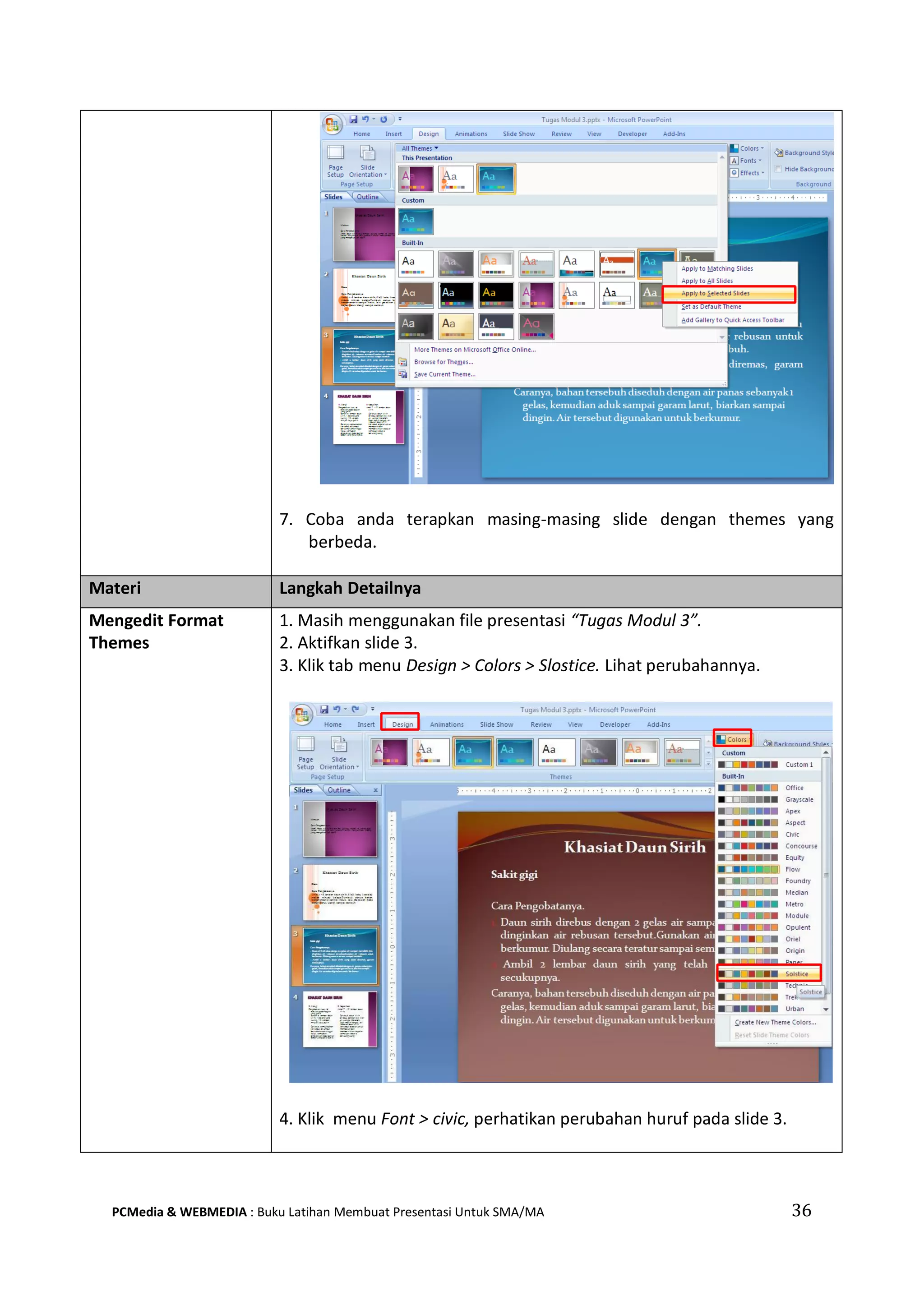7. Coba anda terapkan masing-masing slide dengan themes yang
berbeda.
Materi Langkah Detailnya
Mengedit Format
Themes
1. Masih menggunakan file presentasi “Tugas Modul 3”.
2. Aktifkan slide 3.
3. Klik tab menu Design > Colors > Slostice. Lihat perubahannya.
4. Klik menu Font > civic, perhatikan perubahan huruf pada slide 3.
PCMedia & WEBMEDIA : Buku Latihan Membuat Presentasi Untuk SMA/MA 36
 