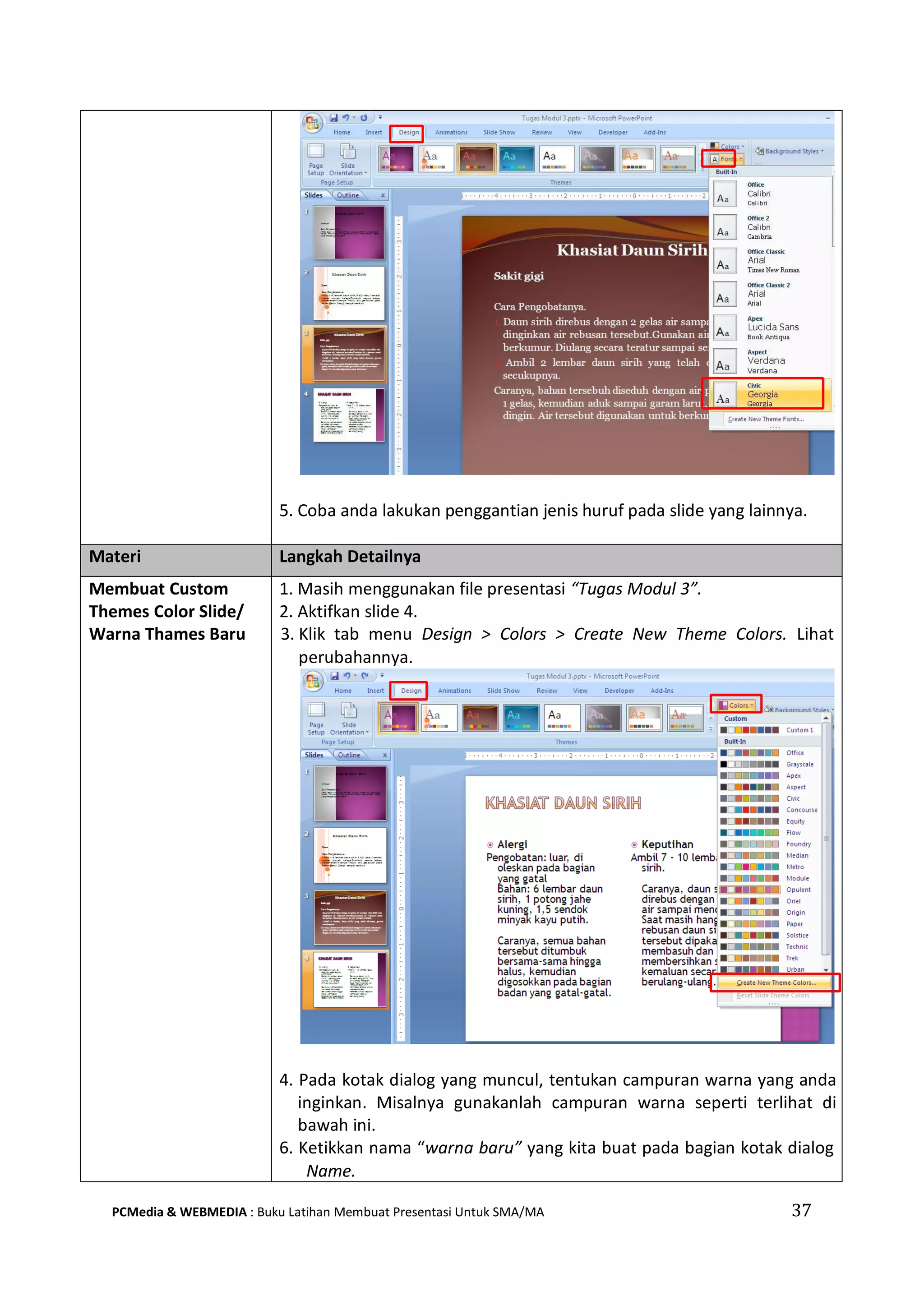 5. Coba anda lakukan penggantian jenis huruf pada slide yang lainnya.
Materi Langkah Detailnya
Membuat Custom
Themes Color Slide/
Warna Thames Baru
1. Masih menggunakan file presentasi “Tugas Modul 3”.
2. Aktifkan slide 4.
3. Klik tab menu Design > Colors > Create New Theme Colors. Lihat
perubahannya.
4. Pada kotak dialog yang muncul, tentukan campuran warna yang anda
inginkan. Misalnya gunakanlah campuran warna seperti terlihat di
bawah ini.
6. Ketikkan nama “warna baru” yang kita buat pada bagian kotak dialog
Name.
PCMedia & WEBMEDIA : Buku Latihan Membuat Presentasi Untuk SMA/MA 37
 