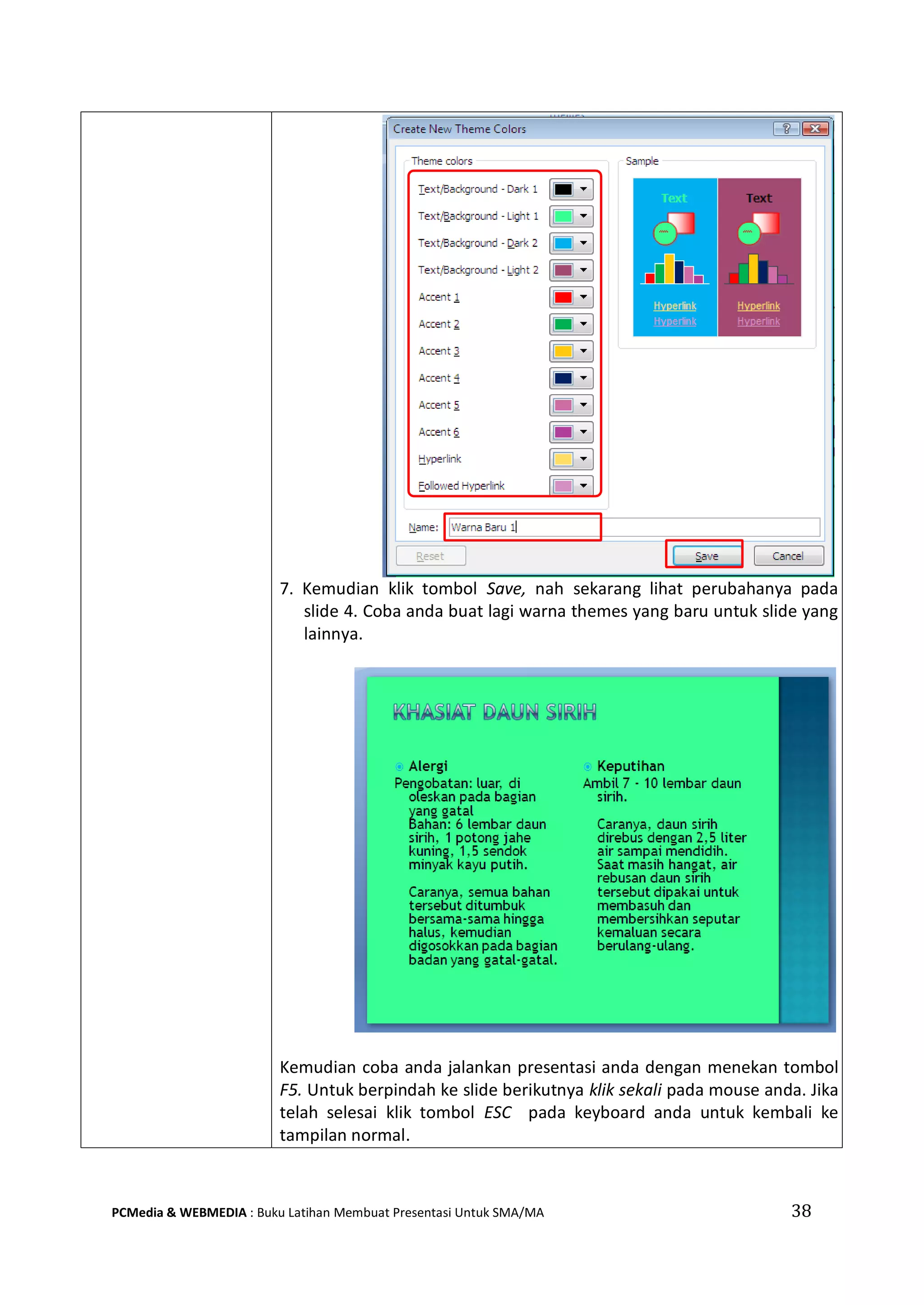 7. Kemudian klik tombol Save, nah sekarang lihat perubahanya pada
slide 4. Coba anda buat lagi warna themes yang baru untuk slide yang
lainnya.
Kemudian coba anda jalankan presentasi anda dengan menekan tombol
F5. Untuk berpindah ke slide berikutnya klik sekali pada mouse anda. Jika
telah selesai klik tombol ESC pada keyboard anda untuk kembali ke
tampilan normal.
PCMedia & WEBMEDIA : Buku Latihan Membuat Presentasi Untuk SMA/MA 38
 