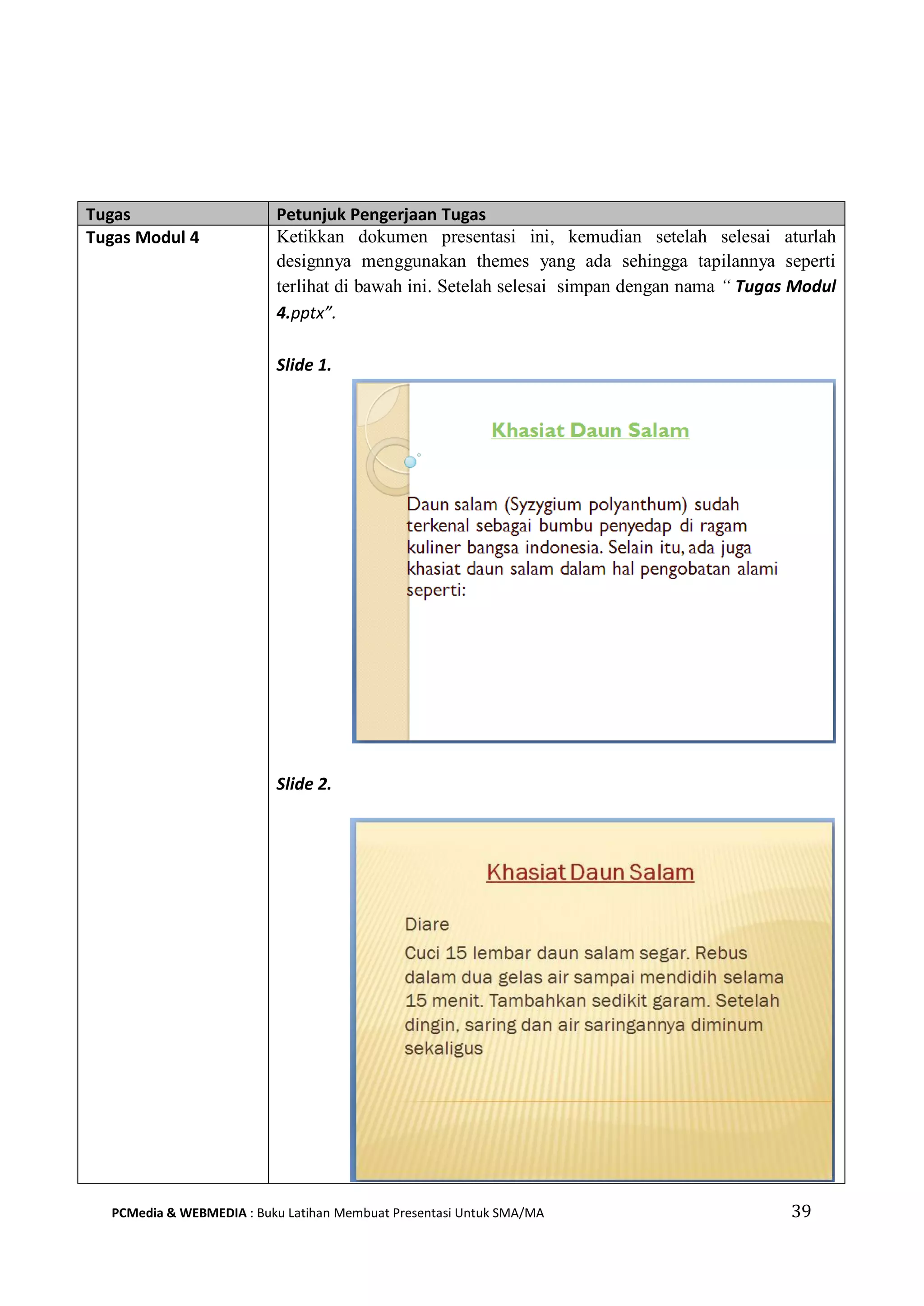 Tugas Petunjuk Pengerjaan Tugas
Tugas Modul 4 Ketikkan dokumen presentasi ini, kemudian setelah selesai aturlah
designnya menggunakan themes yang ada sehingga tapilannya seperti
terlihat di bawah ini. Setelah selesai simpan dengan nama “ Tugas Modul
4.pptx”.
Slide 1.
Slide 2.
PCMedia & WEBMEDIA : Buku Latihan Membuat Presentasi Untuk SMA/MA 39
 