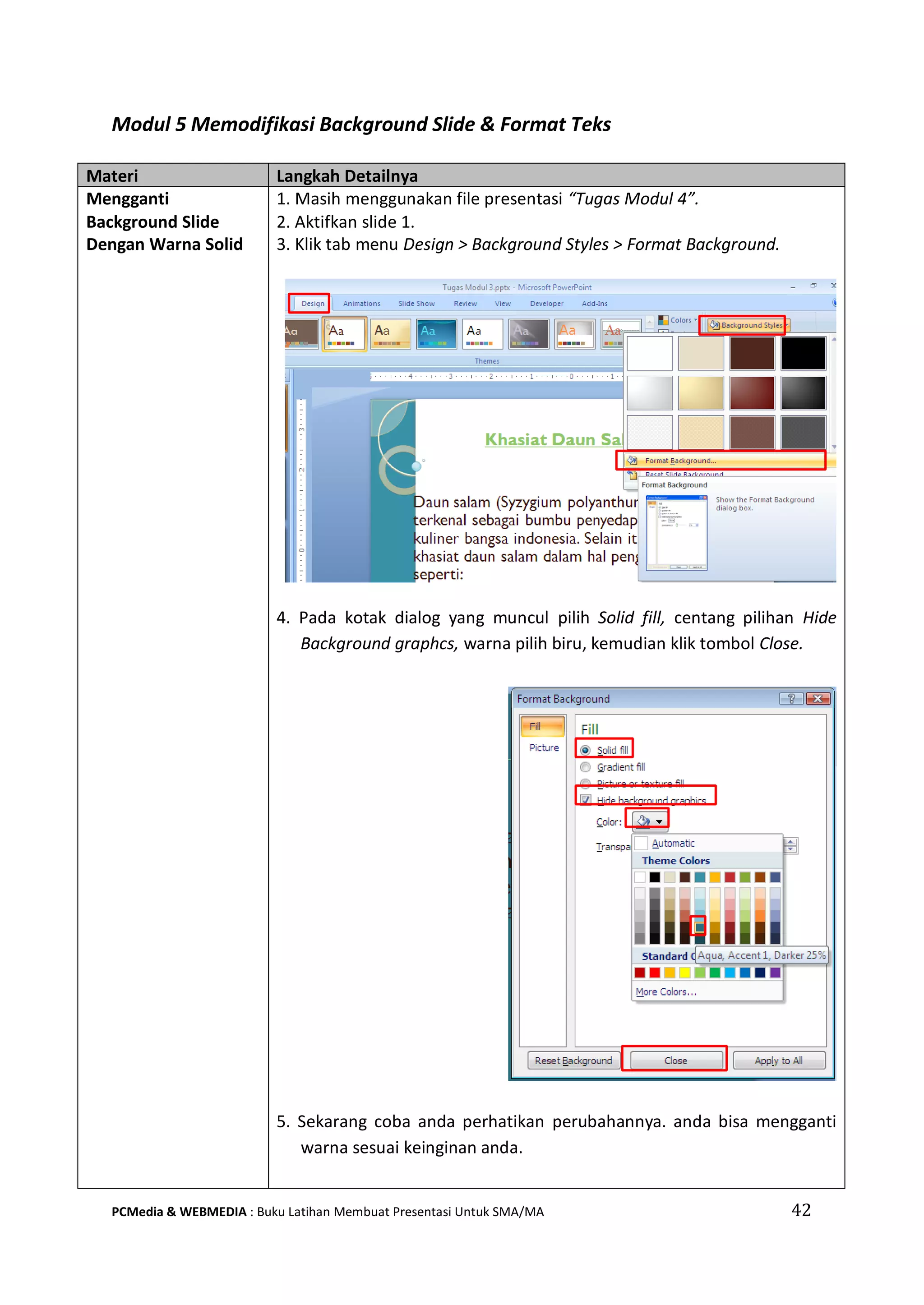 Modul 5 Memodifikasi Background Slide & Format Teks
Materi Langkah Detailnya
Mengganti
Background Slide
Dengan Warna Solid
1. Masih menggunakan file presentasi “Tugas Modul 4”.
2. Aktifkan slide 1.
3. Klik tab menu Design > Background Styles > Format Background.
4. Pada kotak dialog yang muncul pilih Solid fill, centang pilihan Hide
Background graphcs, warna pilih biru, kemudian klik tombol Close.
5. Sekarang coba anda perhatikan perubahannya. anda bisa mengganti
warna sesuai keinginan anda.
PCMedia & WEBMEDIA : Buku Latihan Membuat Presentasi Untuk SMA/MA 42
 