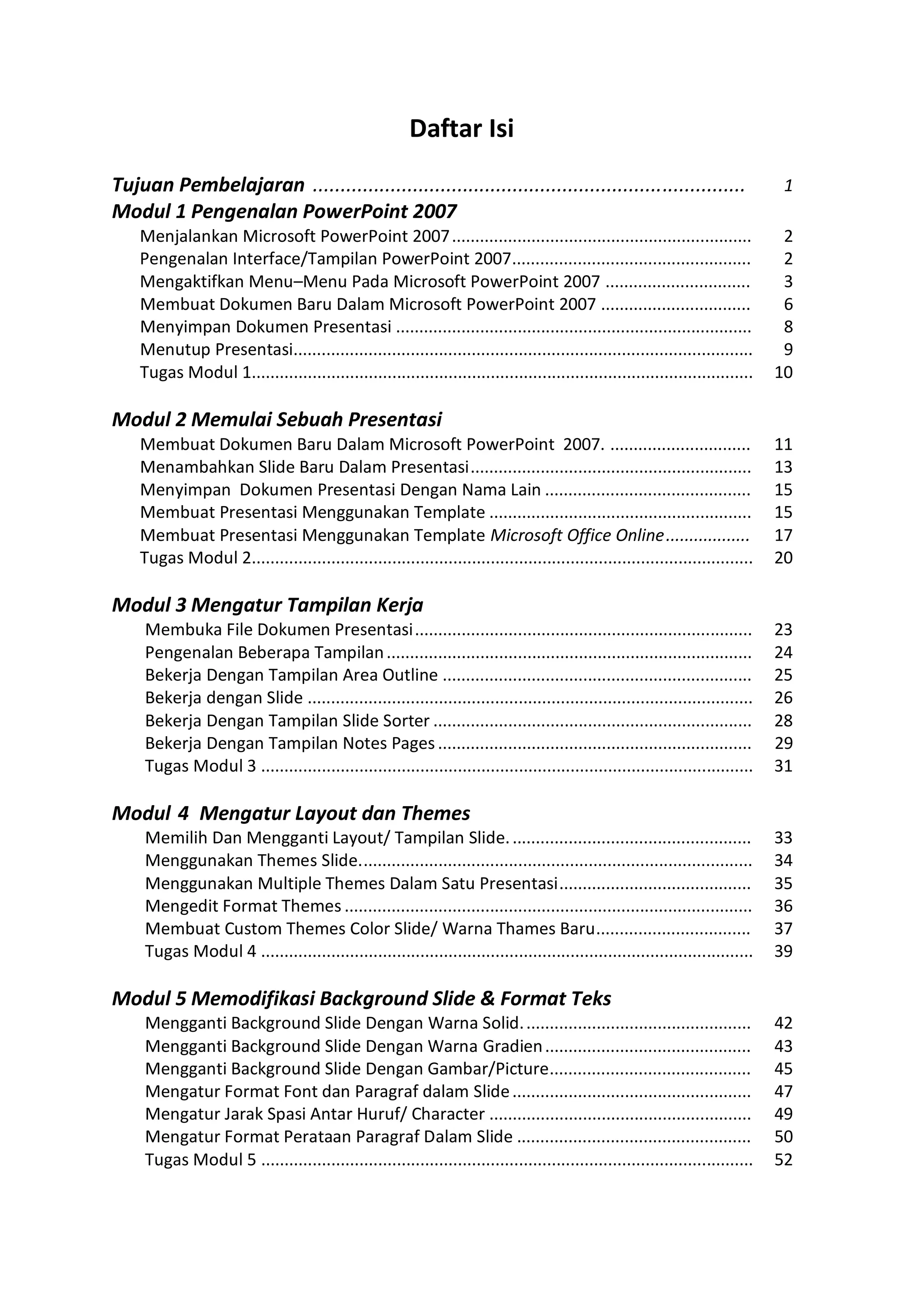 Mengganti Background Slide Dengan Warna Solid................................................. 42
Mengganti Background Slide Dengan Warna Gradien............................................ 43
Mengganti Background Slide Dengan Gambar/Picture........................................... 45
Mengatur Format Font dan Paragraf dalam Slide................................................... 47
Mengatur Jarak Spasi Antar Huruf/ Character ........................................................ 49
Mengatur Format Perataan Paragraf Dalam Slide .................................................. 50
Tugas Modul 5 ......................................................................................................... 52
Daftar Isi
Tujuan Pembelajaran ..............................................................................
Modul 1 Pengenalan PowerPoint 2007
1
Menjalankan Microsoft PowerPoint 2007................................................................ 2
Pengenalan Interface/Tampilan PowerPoint 2007................................................... 2
Mengaktifkan Menu–Menu Pada Microsoft PowerPoint 2007 ............................... 3
Membuat Dokumen Baru Dalam Microsoft PowerPoint 2007 ................................ 6
Menyimpan Dokumen Presentasi ............................................................................ 8
Menutup Presentasi.................................................................................................. 9
Tugas Modul 1........................................................................................................... 10
Modul 2 Memulai Sebuah Presentasi
Membuat Dokumen Baru Dalam Microsoft PowerPoint 2007. .............................. 11
Menambahkan Slide Baru Dalam Presentasi............................................................ 13
Menyimpan Dokumen Presentasi Dengan Nama Lain ............................................ 15
Membuat Presentasi Menggunakan Template ........................................................ 15
Membuat Presentasi Menggunakan Template Microsoft Office Online.................. 17
Tugas Modul 2........................................................................................................... 20
Modul 3 Mengatur Tampilan Kerja
Membuka File Dokumen Presentasi........................................................................ 23
Pengenalan Beberapa Tampilan.............................................................................. 24
Bekerja Dengan Tampilan Area Outline .................................................................. 25
Bekerja dengan Slide ............................................................................................... 26
Bekerja Dengan Tampilan Slide Sorter .................................................................... 28
Bekerja Dengan Tampilan Notes Pages................................................................... 29
Tugas Modul 3 ......................................................................................................... 31
Modul 4 Mengatur Layout dan Themes
Memilih Dan Mengganti Layout/ Tampilan Slide.................................................... 33
Menggunakan Themes Slide.................................................................................... 34
Menggunakan Multiple Themes Dalam Satu Presentasi......................................... 35
Mengedit Format Themes ....................................................................................... 36
Membuat Custom Themes Color Slide/ Warna Thames Baru................................. 37
Tugas Modul 4 ......................................................................................................... 39
Modul 5 Memodifikasi Background Slide & Format Teks
 