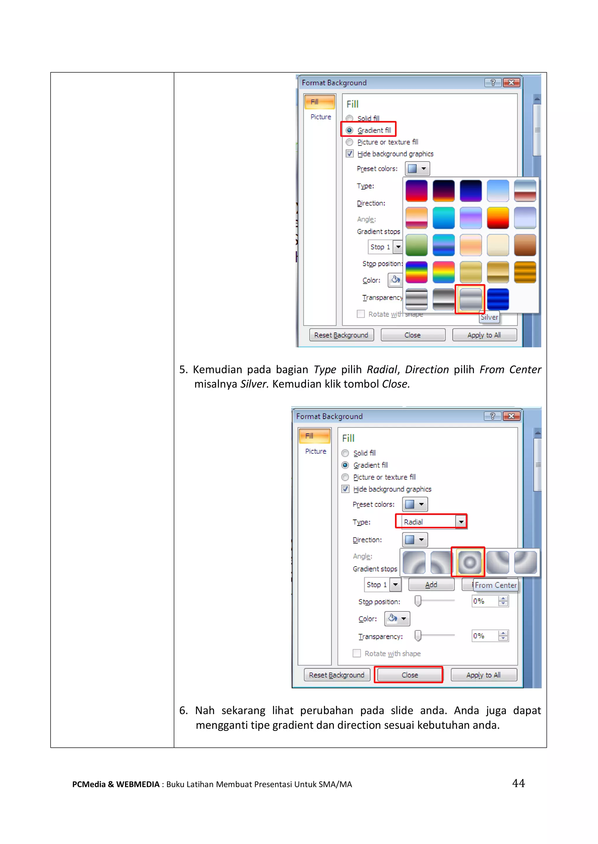 5. Kemudian pada bagian Type pilih Radial, Direction pilih From Center
misalnya Silver. Kemudian klik tombol Close.
6. Nah sekarang lihat perubahan pada slide anda. Anda juga dapat
mengganti tipe gradient dan direction sesuai kebutuhan anda.
PCMedia & WEBMEDIA : Buku Latihan Membuat Presentasi Untuk SMA/MA 44
 