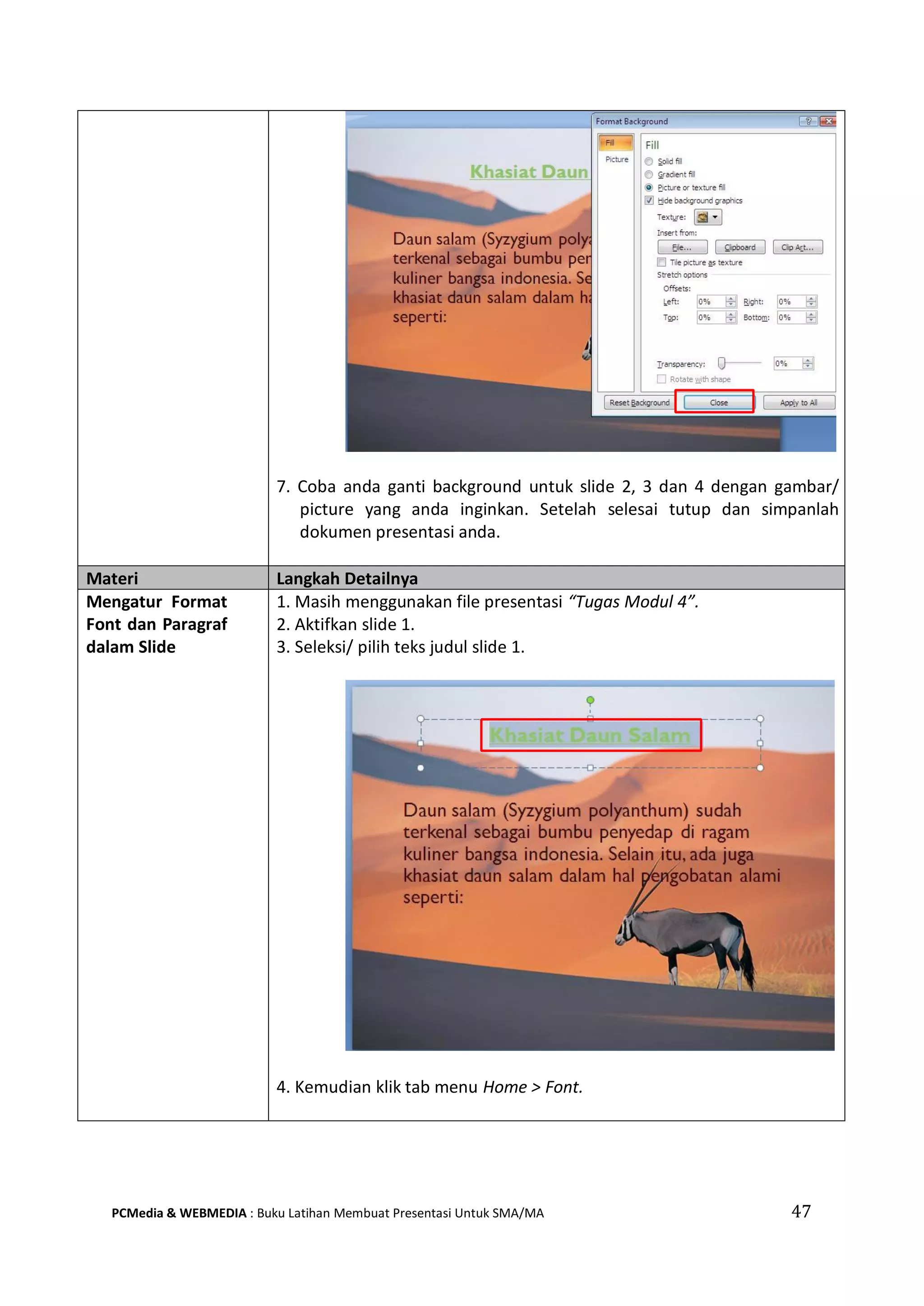 7. Coba anda ganti background untuk slide 2, 3 dan 4 dengan gambar/
picture yang anda inginkan. Setelah selesai tutup dan simpanlah
dokumen presentasi anda.
Materi Langkah Detailnya
Mengatur Format
Font dan Paragraf
dalam Slide
1. Masih menggunakan file presentasi “Tugas Modul 4”.
2. Aktifkan slide 1.
3. Seleksi/ pilih teks judul slide 1.
4. Kemudian klik tab menu Home > Font.
PCMedia & WEBMEDIA : Buku Latihan Membuat Presentasi Untuk SMA/MA 47
 