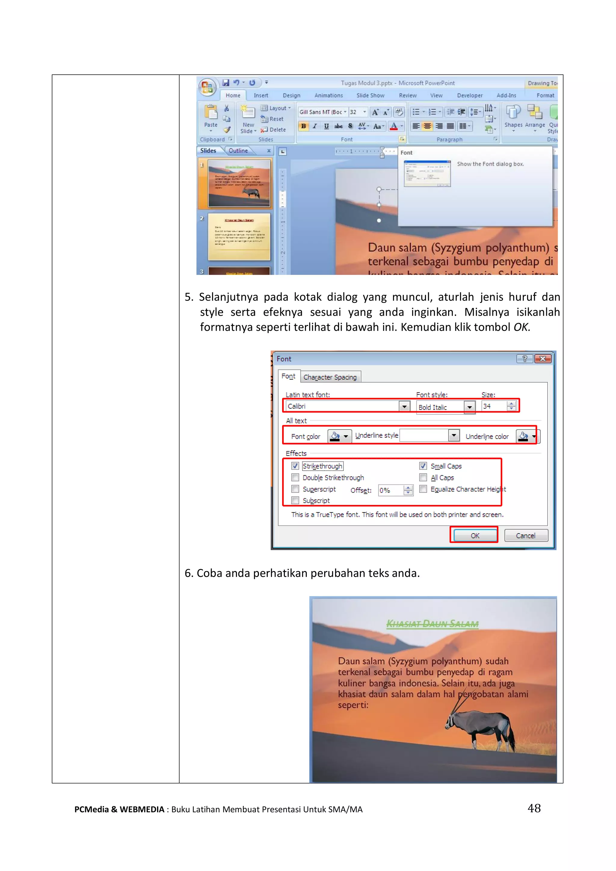 5. Selanjutnya pada kotak dialog yang muncul, aturlah jenis huruf dan
style serta efeknya sesuai yang anda inginkan. Misalnya isikanlah
formatnya seperti terlihat di bawah ini. Kemudian klik tombol OK.
6. Coba anda perhatikan perubahan teks anda.
PCMedia & WEBMEDIA : Buku Latihan Membuat Presentasi Untuk SMA/MA 48
 