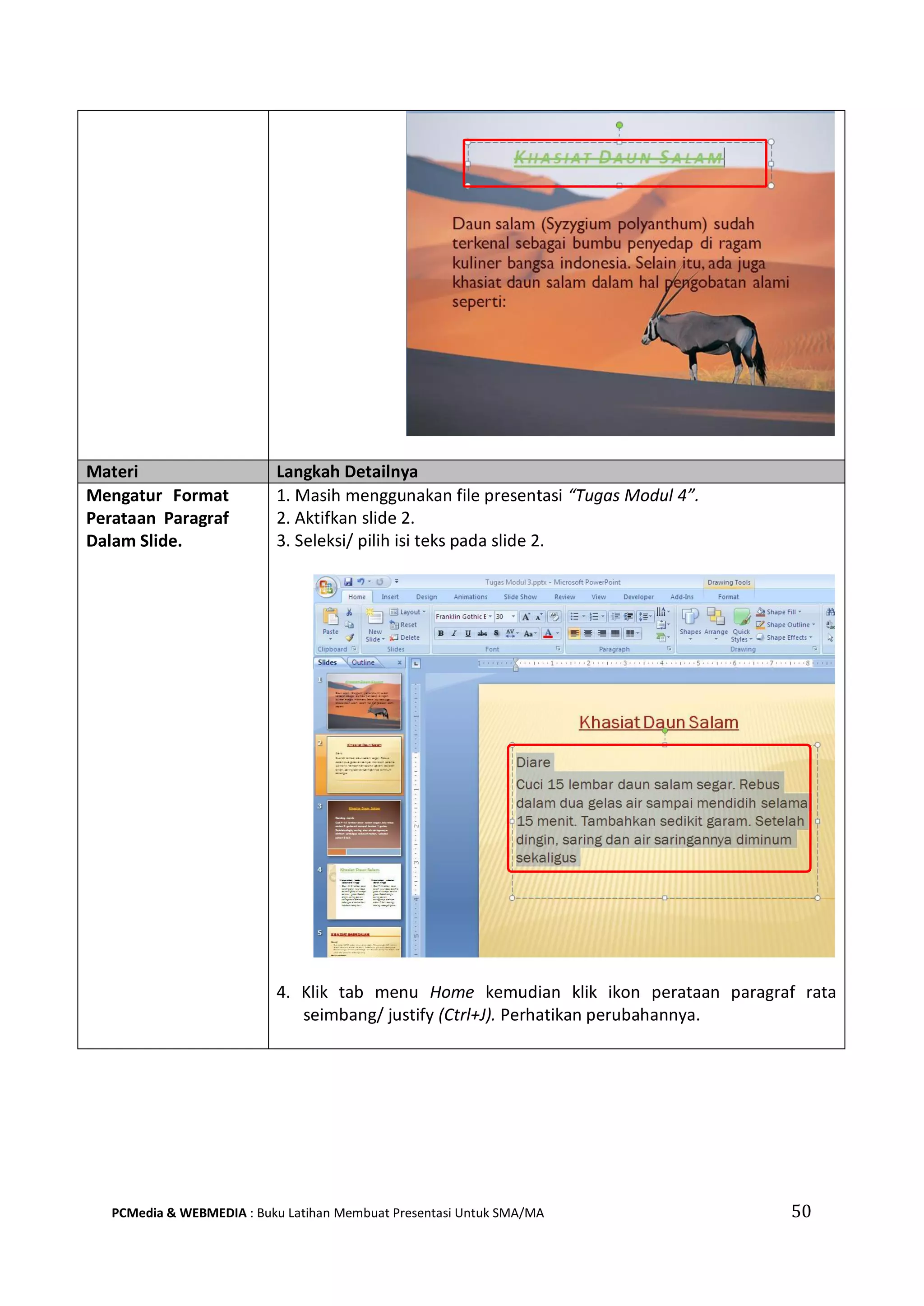 Materi Langkah Detailnya
Mengatur Format
Perataan Paragraf
Dalam Slide.
1. Masih menggunakan file presentasi “Tugas Modul 4”.
2. Aktifkan slide 2.
3. Seleksi/ pilih isi teks pada slide 2.
4. Klik tab menu Home kemudian klik ikon perataan paragraf rata
seimbang/ justify (Ctrl+J). Perhatikan perubahannya.
PCMedia & WEBMEDIA : Buku Latihan Membuat Presentasi Untuk SMA/MA 50
 