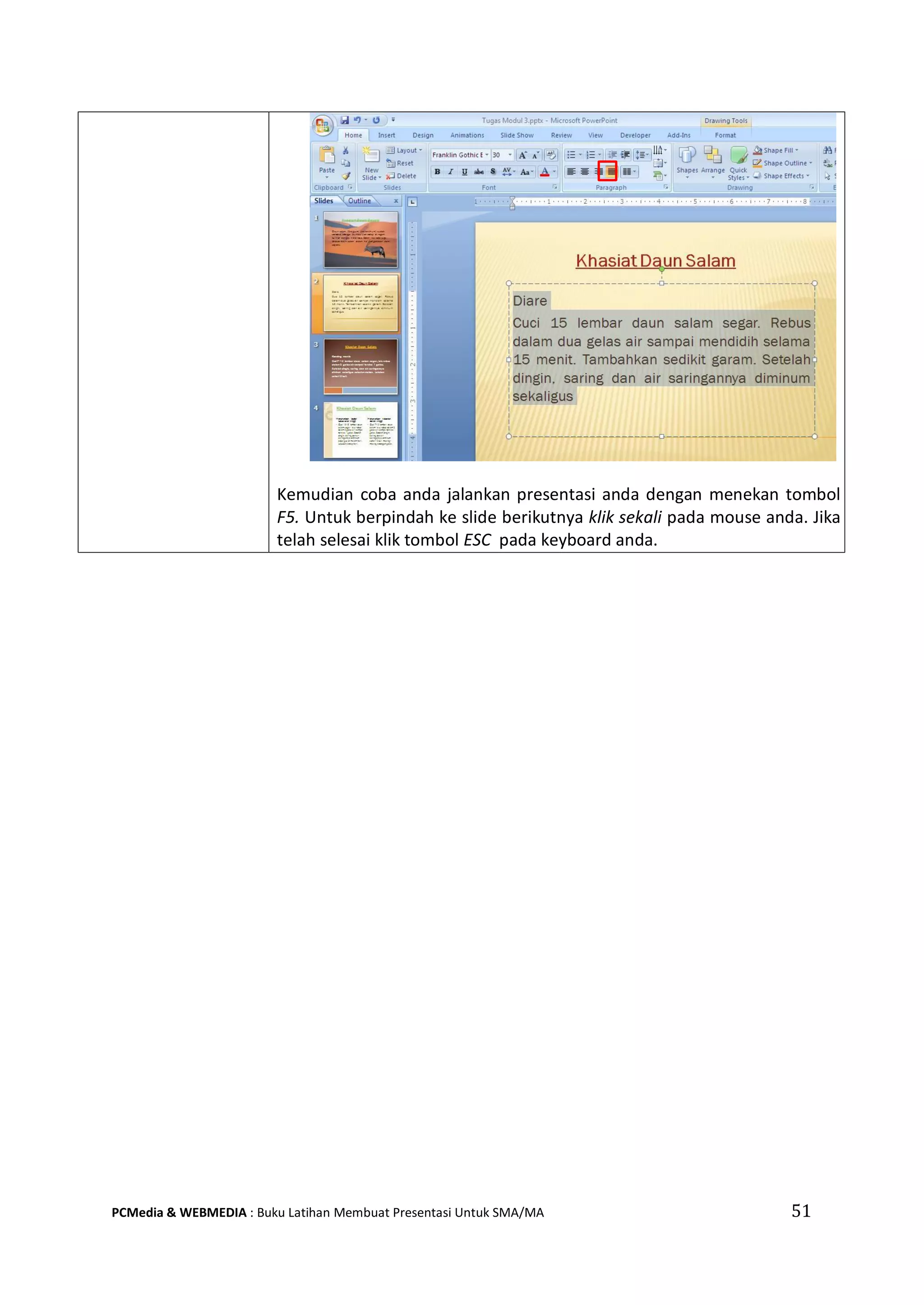 Kemudian coba anda jalankan presentasi anda dengan menekan tombol
F5. Untuk berpindah ke slide berikutnya klik sekali pada mouse anda. Jika
telah selesai klik tombol ESC pada keyboard anda.
PCMedia & WEBMEDIA : Buku Latihan Membuat Presentasi Untuk SMA/MA 51
 