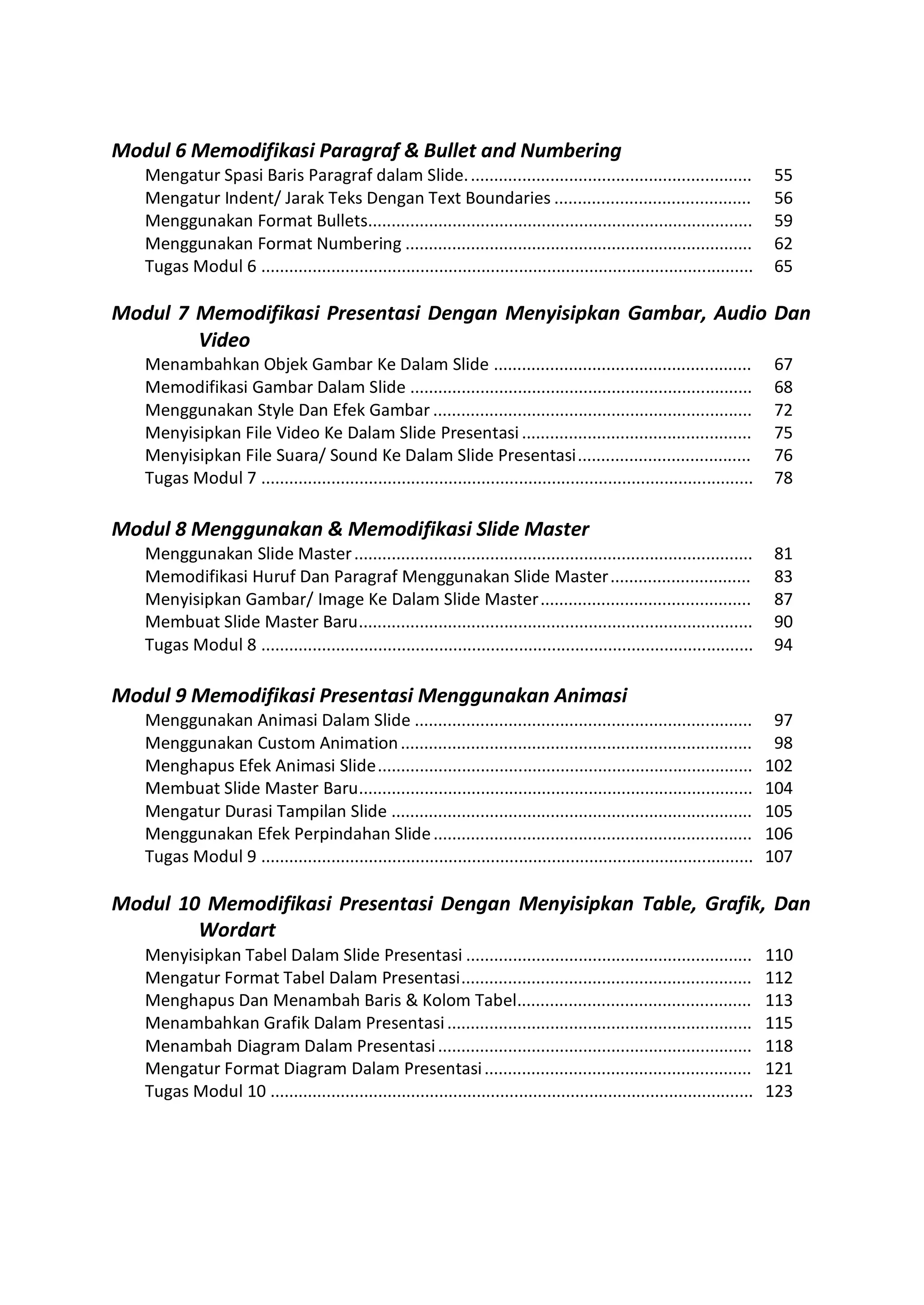 Menyisipkan Tabel Dalam Slide Presentasi ............................................................. 110
Mengatur Format Tabel Dalam Presentasi.............................................................. 112
Menghapus Dan Menambah Baris & Kolom Tabel.................................................. 113
Menambahkan Grafik Dalam Presentasi................................................................. 115
Menambah Diagram Dalam Presentasi................................................................... 118
Mengatur Format Diagram Dalam Presentasi......................................................... 121
Tugas Modul 10 ....................................................................................................... 123
Modul 6 Memodifikasi Paragraf & Bullet and Numbering
Mengatur Spasi Baris Paragraf dalam Slide............................................................. 55
Mengatur Indent/ Jarak Teks Dengan Text Boundaries .......................................... 56
Menggunakan Format Bullets.................................................................................. 59
Menggunakan Format Numbering .......................................................................... 62
Tugas Modul 6 ......................................................................................................... 65
Modul 7 Memodifikasi Presentasi Dengan Menyisipkan Gambar, Audio Dan
Video
Menambahkan Objek Gambar Ke Dalam Slide ....................................................... 67
Memodifikasi Gambar Dalam Slide ......................................................................... 68
Menggunakan Style Dan Efek Gambar .................................................................... 72
Menyisipkan File Video Ke Dalam Slide Presentasi ................................................. 75
Menyisipkan File Suara/ Sound Ke Dalam Slide Presentasi..................................... 76
Tugas Modul 7 ......................................................................................................... 78
Modul 8 Menggunakan & Memodifikasi Slide Master
Menggunakan Slide Master..................................................................................... 81
Memodifikasi Huruf Dan Paragraf Menggunakan Slide Master.............................. 83
Menyisipkan Gambar/ Image Ke Dalam Slide Master............................................. 87
Membuat Slide Master Baru.................................................................................... 90
Tugas Modul 8 ......................................................................................................... 94
Modul 9 Memodifikasi Presentasi Menggunakan Animasi
Menggunakan Animasi Dalam Slide ........................................................................ 97
Menggunakan Custom Animation........................................................................... 98
Menghapus Efek Animasi Slide................................................................................ 102
Membuat Slide Master Baru.................................................................................... 104
Mengatur Durasi Tampilan Slide ............................................................................. 105
Menggunakan Efek Perpindahan Slide.................................................................... 106
Tugas Modul 9 ......................................................................................................... 107
Modul 10 Memodifikasi Presentasi Dengan Menyisipkan Table, Grafik, Dan
Wordart
 